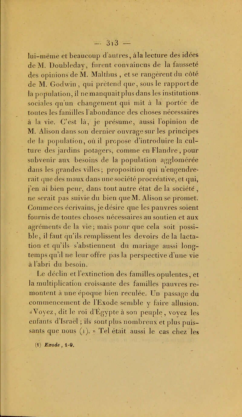 lui-même et beaucoup d’aulies, àla lecture des idées deM. Doubleday, furent convaincus de la fausseté des opinions de M. Maltlms , et se rangèrent du côté de M. Godwin , qui prétend que, sous le rapport de la population, il ne manquait plus dans les institutions, sociales qu’un changement qui mît à la portée de toutes les fam'illes l’abondance des choses nécessaires à la vie. C’est là, je présume, aussi l’opinion de M. Alison dans son dernier ouvrage sur les principes de la population, où il propose d’introduire la eul- ture des jardins potagers, eomme en Flandre, pour subvenir aux besoins de la population agglomérée dans les grandes villes; proposition qui n’engendre- rait (pie des maux dans une société procréative, et qui, j’en ai bien peur, dans tout autre état de la société , ne serait pas suivie du bien queM. Alison se promet. Comme ces écrivains, je désire que les pauvres soient fournis de toutes choses nécessaires au soutien et aux agréments de la vie ; mais pour que cela soit possi- ble, il faut qu’ils remplissent les devoirs de la lacta- tion et qu’ils s’abstiennent du mariage aussi long- temps qu’il ne leur offre pas la perspective d’une vie à l’abri du besoin. Le déclin et l’extinction des familles opulentes, et la multiplication croissante des familles pauvres re- montent à une époque bien reculée. Un passage du commencement de l’Exode semble y faire allusion. «Voyez, dit le roi d’Egypte à son peuple , voyez les enfants d’Israël ; ils sont plus nombreux et plus puis- sants que nous (i). » Tel était aussi le cas chez les