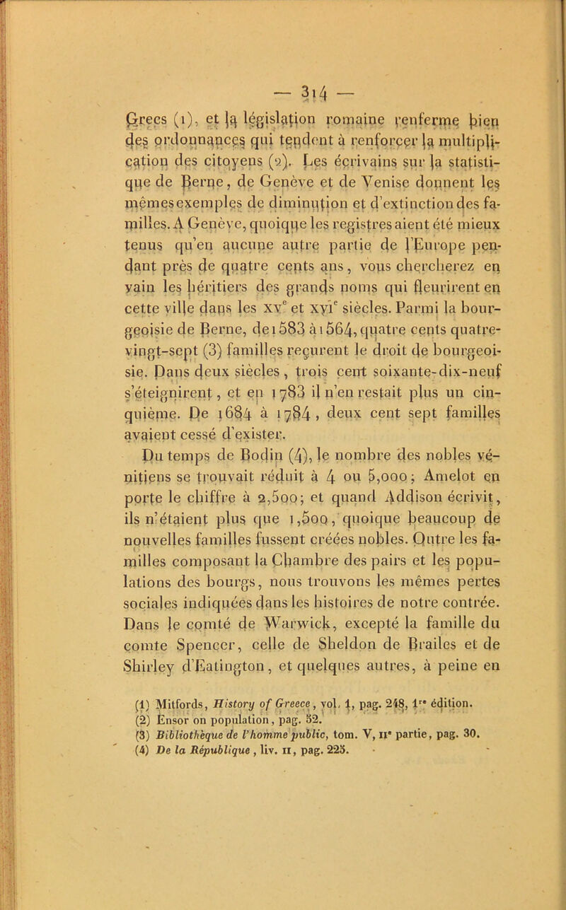 - 3>4 - l^ceçs (i), et légjslaîion romaine vçpferme jîien 4e§ prdoim^ncçs qui tpq4f'nt à renforçai- multipli- cation 4ps citoyens (tj). [-.es écrivains sur |a statisti- que de Perqe, de Genève et de Venise donnent les mcmesexemplcs de diminution et d’extinction des fa- itiilles, A Genève, quoique les registres aient été mieux tenus quen pucune autre partie de l’purope pen- dant près de quatre cepts ans, vous chei’clierez en vain les héritiers des grands nonis qui fleurirent en cette yifle dans les xv® et xyr siècles. Parmi la bour- geoisie de Berne, dei5S3 à 1564, quatre cents quatre- vingt-sept (3) familles reçurent le fleoit fle bourgeoi- sie. Dans deux siècles, trois cent soixante-dix-neuf s’éteignirent, et en t y83 il n’eii restait p|iis un cin- quiènie. f)e i6fl4 à 1784, deux cent sept familles av^^iept cessé d’exister. I)u temps de Bodin (4), le nombre des nobles vé- nitiens se trouvait réduit à 4 ou 5,000 ; Amelot qp porte le efliffre à 2,5qo; et quand Addison écrivit, ils n’étaient plus que 1 ,5oq , quoique beaucoup de nouvelles familles fussent créées nobles. Qutre les fa- milles composant la Cbambre des pairs et les popu- lations des bourgs, nous trouvons les mêmes pertes sociales indiquées daus les histoires de notre contrée. Dans le cpinté fle Warwicb, excepté la famille du comte Spencer, celle de Sheldon de Brades et de Shirley d’Datington, et quelques autres, à peine en (1) Mitfords, History of Greece , vol, t> é<|ition. (2) Ensor on population, pag. S2. (3) Bibliothèque de l’homme public, tom. V, ii* partie, pag. 30.