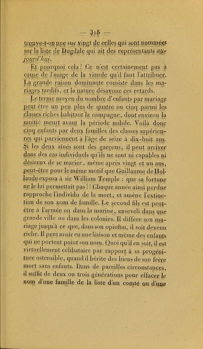 — 3iô — trqwye-t-oîi siir yipgt Ifjp cdjes qui sppt nprnrupes sur la liste t|e ^ugdale qui ait l’^ppésputppts jpjin/Viin. Et pqiirqupi cela? Ce n’est certainenippt pas à cause de l’usage de |a viaufle qq’ii faut l’atU’jbuer. La grançje rajson doinipapte cpnsiste dans Ips ma- riages tardifs, et |a natqre f^ésaYpue ces retards. ]Le tenue moyen du nombre d’^ufants par rqanpgp peqt être un peu plus de quafre pu cigq panpi les plaesps riches habitant |a canipagne, dont environ la pipitié jneurf avaqf |a période pubile. Voi|à dopp cinq eqfants par depx fainilles des elasses sppérieft res qui parviepuent à |%e de seize à dix-huit aqs. Si les dcpx aînps sont des garçpns, il peut arr|vpr dans des cas individuels qu’ijs np sont ni papables ni désireux de se marier, même après vingt et un ans, peut-être pour leinêmp motif que Guillaume defJo}- laode exposa à sir William Teinp]e : cpie sa fortunp ne }e lui permettait pas ! ! Chaque année ainsi perdue rapproche l’individu de la mort, et amène J’extinc- tipu de son nom de famille. Le second fils est peuf- étre à l’armée ou dans Ja marine, enseveli dans upe grande ville ou dans les colonies. Ij diffère son nia- riage jusqu’à ce que, dans son opinrbn, il soif devenu riche. Il peut avoir eu une liaison et même des enfapts qui ne portent point son nom. Quoi qu’il en soit, il est virtuellement célibataire par rapporf à sa progéni- tuie ostensible, quandil bérite des biens de son frère mort sans enfants. Dans de pareilles circonstances, il sulbt de deux ou trois générations pour effacer le UQpa d’une famille de la liste d’un comté pu d’uiie