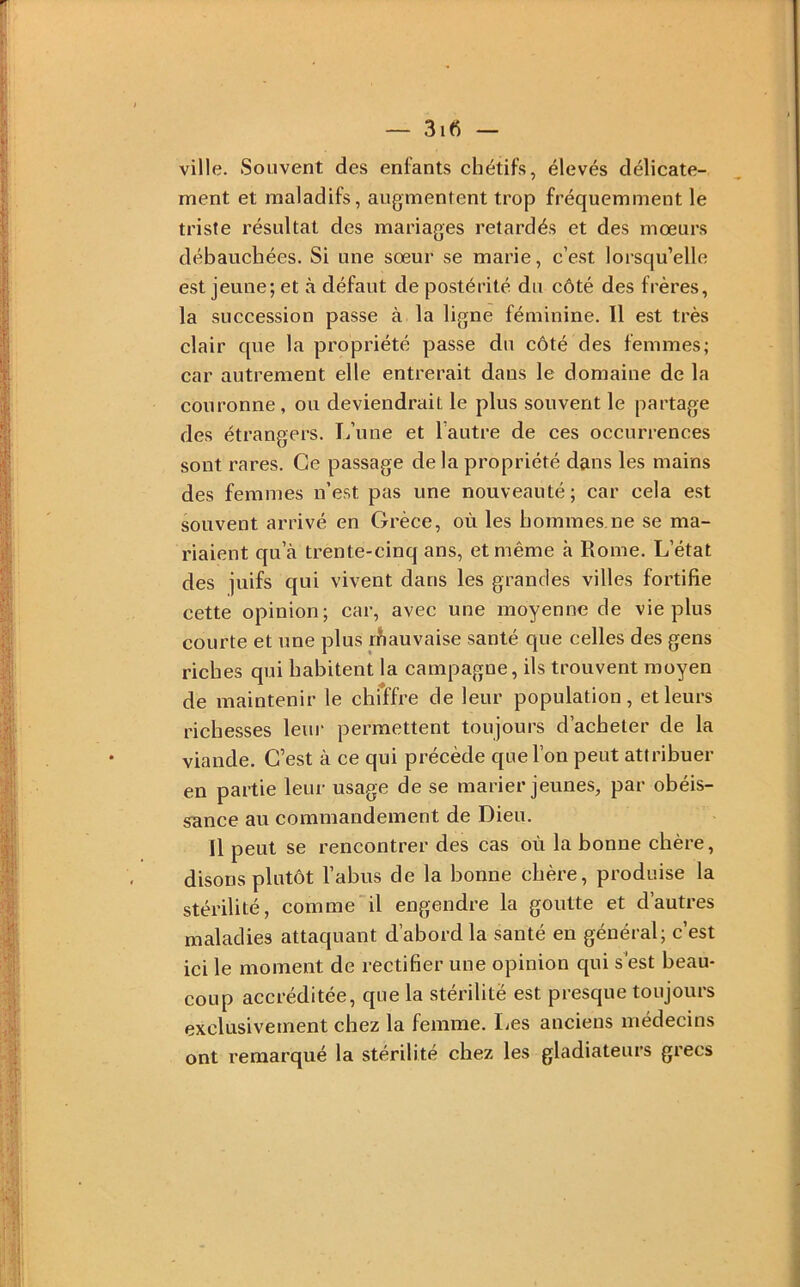 ville. Souvent des enfants chétifs, élevés délicate- ment et maladifs, augmentent trop fréquemment le triste résultat des mariages retardés et des mœurs débauchées. Si une sœur se marie, c’est lorsqu’elle est jeune; et à défaut de postérité du côté des frères, la succession passe à la ligne féminine. 11 est très clair que la propriété passe du côté des femmes; car autrement elle entrerait dans le domaine de la couronne, ou deviendrait le plus souvent le partage des étrangers. L’une et l’autre de ces occurrences sont rares. Ce passage delà propriété dans les mains des femmes n’est pas une nouveauté; car cela est souvent arrivé en Grèce, où les hommes.ne se ma- riaient qu’à trente-cinq ans, et même à Rome. L’état des juifs qui vivent dans les grandes villes fortifie cette opinion; car, avec une moyenne de vie plus courte et une plus rhauvaise santé que celles des gens riches qui habitent la campagne, ils trouvent moyen de maintenir le chiffre de leur population, et leurs richesses leur permettent toujours d’acheter de la viande. C’est à ce qui précède que l’on peut attribuer en partie leur usage de se marier jeunes, par obéis- sance au commandement de Dieu, Il peut se rencontrer des cas où la bonne chère, disons plutôt l’abus de la bonne chère, produise la stérilité, comme il engendre la goutte et d’autres maladies attaquant d’abord la santé en général; c’est ici le moment de rectifier une opinion qui s'est beau- coup accréditée, que la stérilité est presque toujours exclusivement chez la femme. lies anciens médecins ont remarqué la stérilité chez les gladiateurs grecs
