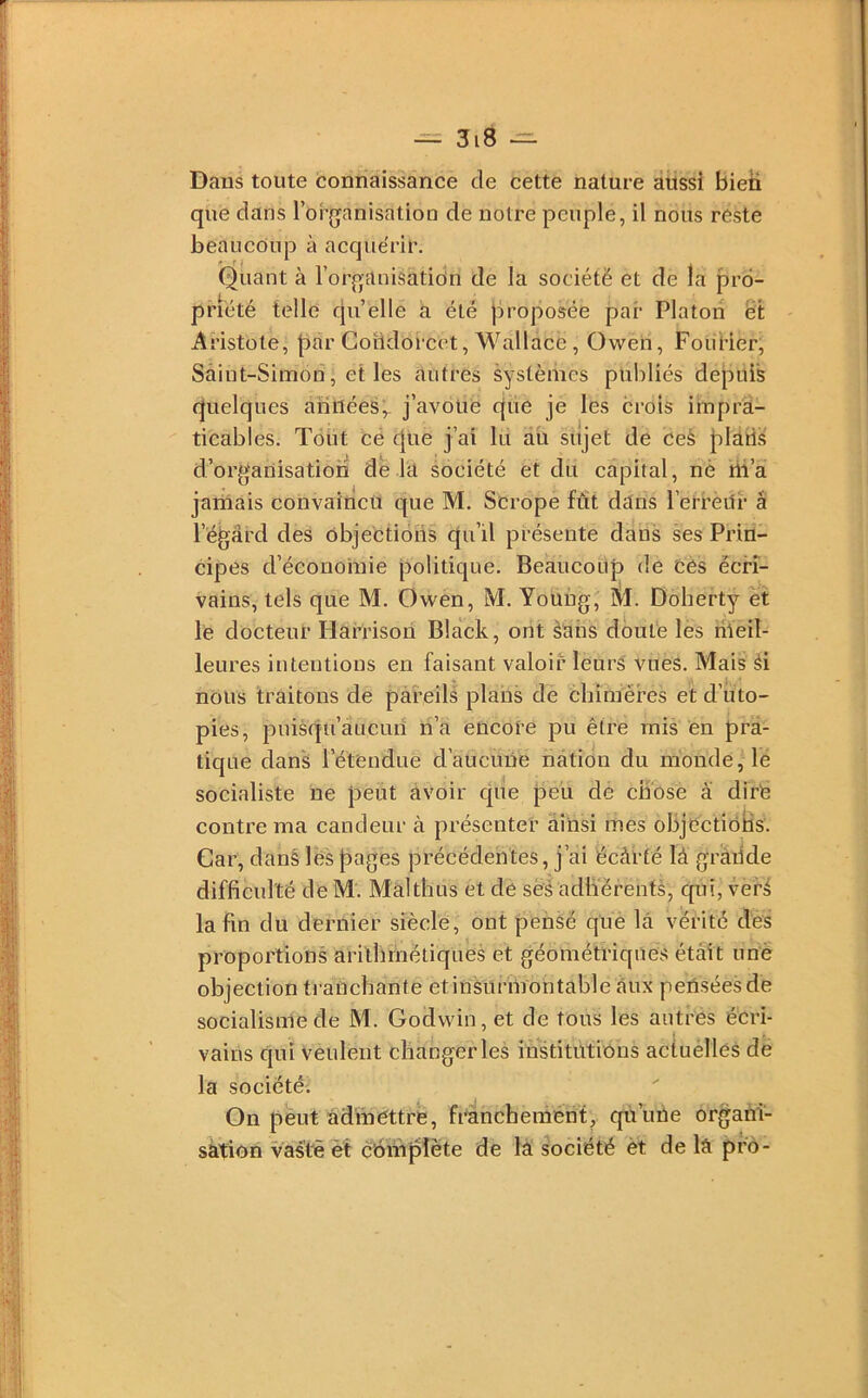 Dans toute connaissance de cette nature aussi bien que dans l’organisation de notre peuple, il nous reste beaucoup à acquérir. Quant à l’organisatidn de la société et de la pro- priété telle cjnelle à été proposée par Platon ët Aristote, par Coiidorcet, Wallace, Owen, FouKer, Saint-Simon, et les autres systèmes publiés depuis quelques années,, j’avouë que je les crois impra- ticables. Tout cé cjue j’ai lu au sujet de ceh plàri.s d’organisation de la société et du capital, nè îii’à jamais convaincu t[ue M. Scrope fût dans l’erreLtr â l’égard des objections qu’il présente dans ses Prin- cipes d’écouoinie politique. Beaucoup de Cès écri- vains, tels que M. Owen, M. Young, ÛI. Doherty et le docteur Harrison Black, ont àahs doute les nïeil- leures intentions en faisant valoié leurs vues. Mais éi nous traitons de pàreils plans cle chimères et d’uto- pies, puisqu’aucuri ri’a encore pu être mis en pra- tique dans l’étendue cTaucuüe nation du monde, le socialiste ne peut avoir c[ue peu de chose â dire contre ma candeur à présenter ainsi mes objections. Car, dans les pages précédentes, j’ai écàrté là grande difficulté de M. Màlthus et de ses adhérents, cpii, veré la fin du dernier siècle, ont pensé que là vérité des proportions arithmétiques et géométriques était une objection ti'ancbante etinsurmontableàux penséesde socialisme de M. Godwin, et de tous les autres écri- vains qui Veulent changer les institutions actuèllés dé la société; On peut admettre, fràncheménf, qu’uiie organi- sation vastèet c'ohipîète de là société èt de là pro-