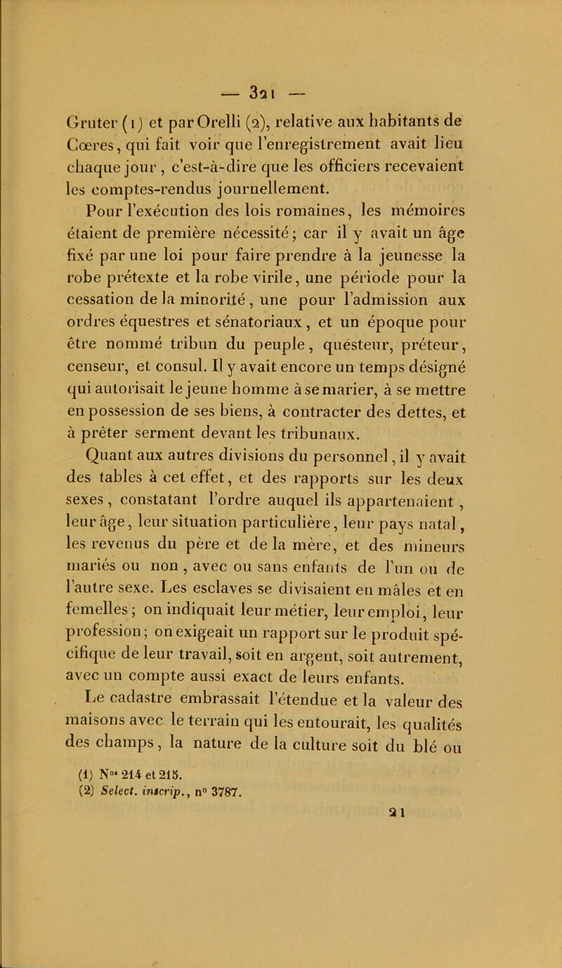 Griiter ( i) et par Orelli (2), relative aux habitants de Cœres, qui fait voir que l’enregistrement avait lieu chaque jour , c’est-à-dire que les officiers recevaient les comptes-rendus journellement. Pour l’exécution des lois romaines, les mémoires étaient de première nécessité; car il y avait un âge fixé par une loi pour faire prendre à la jeunesse la robe prétexte et la robe virile, une période pour la cessation de la minorité , une pour l’admission aux ordres équestres et sénatoriaux, et un époque pour être nommé tribun du peuple, questeur, préteur, censeur, et consul. Il y avait encore un temps désigné qui autorisait le jeune homme à se marier, à se mettre en possession de ses biens, à contracter des dettes, et à prêter serment devant les tribunaux. Quant aux autres divisions du personnel, il y avait des tables à cet effet, et des rapports sur les deux sexes , constatant l’ordre auquel ils appartenaient, leur âge, leur situation particulière, leur pays natal, les revenus du père et delà mère, et des mineurs mariés ou non , avec ou sans enfants de l’un ou de l’autre sexe. Les esclaves se divisaient en mâles et en femelles; on indiquait leur métier, leur emploi, leur profession ; on exigeait un rapport sur le produit spé- cifique de leur travail, soit en argent, soit autrement, avec un compte aussi exact de leurs enfants. Le cadastre embrassait l’étendue et la valeur des maisons avec le terrain qui les entourait, les qualités des champs, la nature de la culture soit du blé ou (1) N»‘214et218. (2) Select, intcrip,, n° 3787. 21