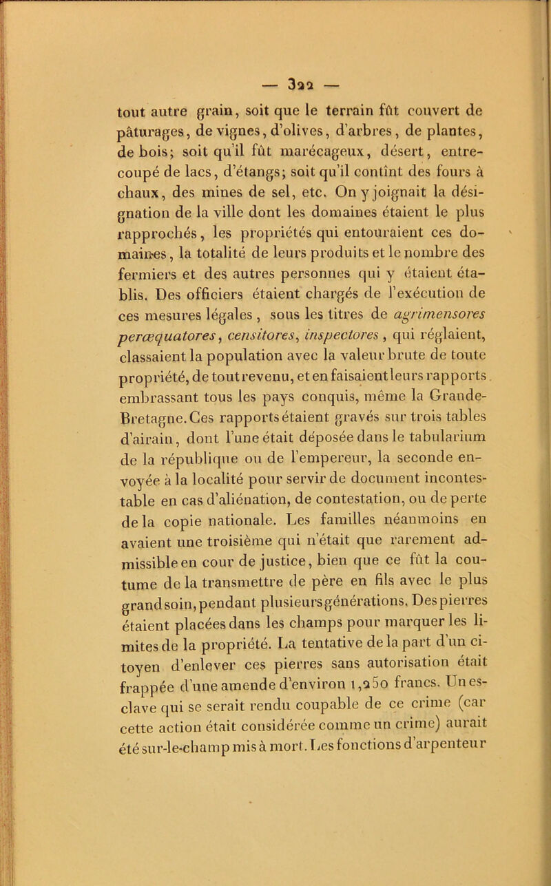 tout autre grain, soit que le terrain fût couvert de pâturages, de vignes, d’olives, d’arbres, de plantes, de bois; soit qu’il fût marécageux, désert, entre- coupé de lacs, d’étangs; soit qu’il contînt des fours à chaux, des mines de sel, etc. On y joignait la dési- gnation de la ville dont les domaines étaient le plus rapprochés, les propriétés qui entouraient ces do- maines , la totalité de leurs produits et le nombre des fermiers et des autres personnes qui y étaient éta- blis. Des officiers étaient chargés de l’exécution de ces mesures légales , sous les titres de agrimensores perœquatores^ censitores^ inspectores , qui réglaient, classaient la population avec la valeur brute de toute propriété, de tout revenu, et en faisaient leurs rapports embrassant tous les pays conquis, même la Grande- Bretagne. Ces rapports étaient gravés sur trois tables d’airain, dont l’une était déposée dans le tabularium de la république ou de l’empereur, la seconde en- voyée à la localité pour servir de document incontes- table en cas d’aliénation, de contestation, ou de perte delà copie nationale. Les familles néanmoins en avaient une troisième qui n’était que rarement ad- missible en cour de justice, bien que ce fût la cou- tume de la transmettre de père en fils avec le plus grand soin, pendant plusieurs générations. Des pierres étaient placées dans les champs pour marquer les li- mites de la propriété. La tentative de la part d’un ci- toyen d’enlever ces pierres sans autorisation était frappée d’une amende d’environ i,a5o francs. Un es- clave qui se serait rendu coupable de ce crime (car cette action était considérée comme un crime) aurait été sur-le-champ mis à mort. IjCS fonctions d arpenteur