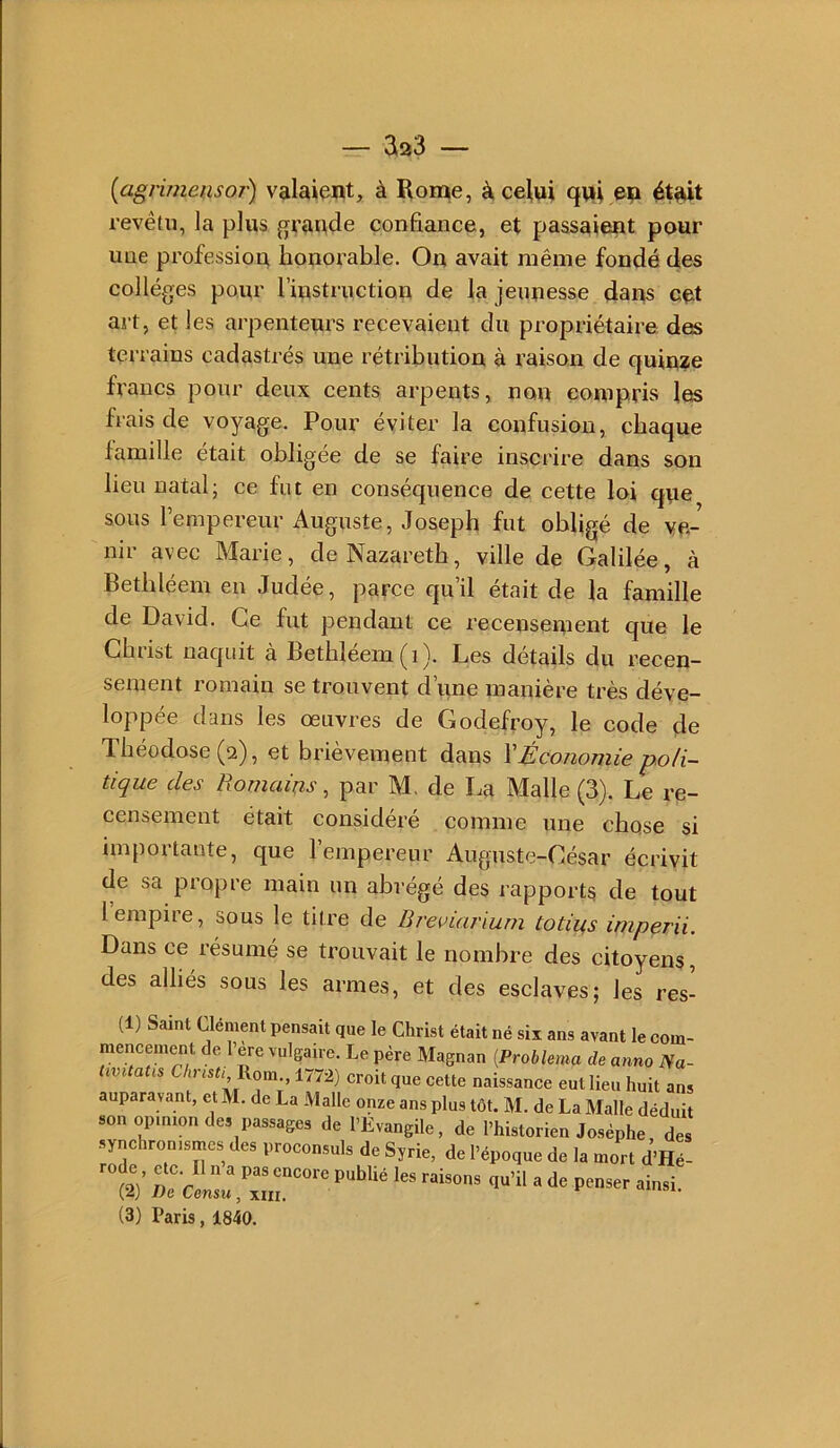 [agruneusoi) valaient, à Rome, à celui qui eu ét^t revêtu, la plus grande confiance, et passaient pour une profession honorable. On avait même fondé des collèges pour l’instriiction de la jeunesse dans cet art, et les arpenteurs recevaient du propriétaire des terrains cadastrés une rétribution à raison de quinze francs pour deux cents arpents, non compris les frais de voyage. Pour éviter la confusion, chaque famille était obligée de se faire inscrire dans son lieu natal; ce fut en conséquence de cette loi que sous l’empereur Auguste, Joseph fut obligé de ve- nii avec Marie, de Nazareth, ville de Galilée, à Bethléem en Judée, parce qu’il était de la famille de David. Ce fut pendant ce recensement que le Christ naquit à Bethléem (i). Les détails du recen- sement romain se trouvent d’une manière très déve- loppée dans les œuvres de Godefroy, le code de Théodose (2), et brièvement dans \Économie -poli- tique des Romains, par M, de La Malle (3). Le re- censement était considéré comme une chose si importante, que l’empereur Auguste-César écrivit de sa propre main un abrégé des rapports de tout 1 empire, sous le titre de Breviarium totins imperii. Dans ce résumé se trouvait le nombre des citoyens, des alliés sous les armes, et des esclaves; les res- (1) Saint Uement pensait que le Christ était né six ans avant le com- mencement de l’ere vulgaire. Le père Magnan [ProhUma de anno Na- Uintatis Chnsu Rom., 1772) croit que cette naissance eut lieu huit ans auparavant, et M. de La Malle onze ans plus tôt. M. de La Malle déduit son opinion des passages de l’Evangile, de l’historien Josèphe des synchronismes des proconsuls de Syrie, de l’époque de la mort d’Hé- ^^2)’ r c r «insi. (3) Paris, 1840.