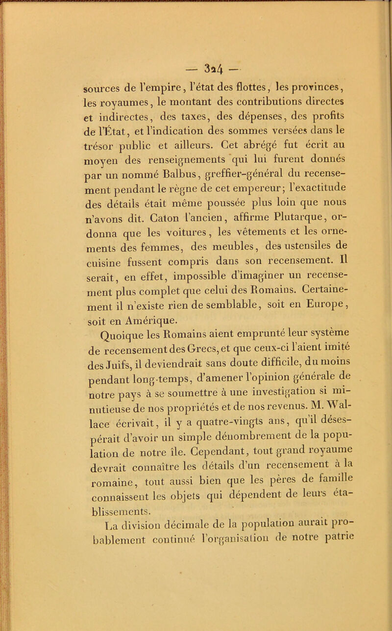 — 3a4 - sources de l’empire, l’état des flottes, les prorinces, les royaumes, le montant des contributions directes et indirectes, des taxes, des dépenses, des profits de l’État, et l’indication des sommes versées clans le trésor public et ailleurs. Cet abrégé fut écrit au moyen des renseignements 'qui lui furent donnés par un nommé Balbus, greffier-général du recense- ment pendant le règne de cet empereur; l’exactitude des détails était même poussée plus loin que nous n’avons dit. Caton l’ancien, affirme Plutarque, or- donna que les voitures, les vêtements et les orne- ments des femmes, des meubles, des ustensiles de cuisine fussent compris dans son recensement. Il serait, en effet, impossible d’imaginer un recense- ment plus complet que celui des Romains. Certaine- ment il n’existe rien de semblable, soit en Europe, soit en Amérique. Quoique les Romains aient emprunté leur système de recensement des Grecs, et que ceux-ci l’aient imité des Juifs, il deviendrait sans doute difficile, du moins pendant long temps, d’amener l’opinion générale de notre pays à se soumettre à une investigation si mi- nutieuse de nos propriétés et de nos revenus. M. Wal- lace écrivait, il y a quatre-vingts ans, qu’il déses- pérait d’avoir un simple dénombrement de la popu- lation de notre île. Cependant, tout grand royaume devrait connaître les détails d’un recensement à la romaine, tout aussi bien que les pères de famille connaissent les objets qui dépendent de leurs éta- blissements. La division décimale de la population aurait pro- bablement continué l’organisaliou de notre patrie