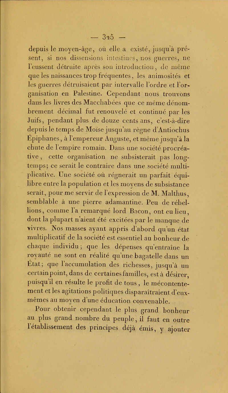 depuis le moyen-âge, où elle a existé, jusqu à pré- sent, si nos dissensions inlestines, nos guerres, ne l’eussent détruite après son introduction, de même que les naissances trop fréquentes, les animosités et les guerres détruisaient par intervalle l’ordre et l’or- ganisation en Palestine. Cependant nous trouvons dans les livres des Macchabées que ce même dénom- brement décimal fut renouvelé et continué par les Juifs, pendant plus de douze cents ans, c’est-à-dire depuis le temps de Moïse jusqu’au règne d’Antiochus Épipbanes, à l’empereur Auguste, et même jusqu’à la chute de l’empire romain. Dans une société procréa- tive , cette organisation ne subsisterait pas long- temps; ce serait le contraire dans une société multi- plicative. Une société où régnerait un parfait équi- libre entre la population et les moyens de subsistance serait, pour me servir de l’expression de M. Malthus, semblable à une pierre adamantine. Peu de rébel- lions, comme l’a remarqué lord Bacon, ont eu lieu, dont la plupart n’aient été excitées par le manque de vivres. Nos masses ayant appris d’abord qu’un état multiplicatif de la société est essentiel au bonheur de chaque individu; que les dépenses qu’entraîne la royauté ne sont en réalité qu’une bagatelle dans un Etat; que l’accumulation des richesses, jusqu’à un certain point, dans de certaines familles, est à désirer, puisqu’il en résulte le profit de tous, le mécontente- ment et les agitations politiques disparaîtraient d’eux- mêmes au moyen d’une éducation convenable. Pour obtenir cependant le plus grand bonheur au plus grand nombre du peuple, il faut en outre 1 etablissement des principes déjà émis, y ajouter