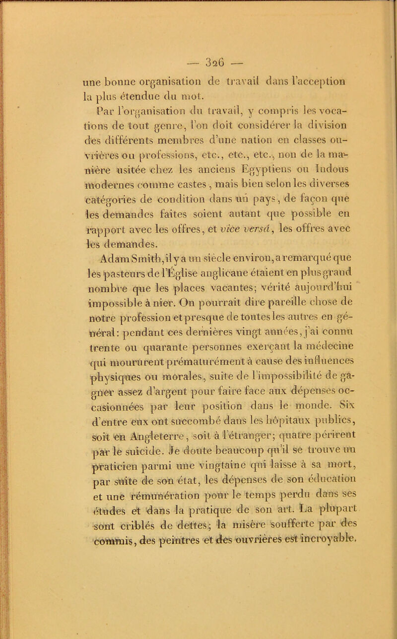 une bonne organisation de li'avail dans l’acception la plus étendue du mot. Par roi'(>anisation du travail, y compris les voca- tions de tout genre, l’on doit considérer la division des différents membres d’une nation en classes ou- vrières ou professions, etc., etc., etc., non de la ma- nière usitée chez les anciens Egyptiens ou ïiidous modernes comme castes , mais bien selon les diverses catégories de condition dans un pays, de façon que les demandes faites soient autant que possible en l'apport avec les offres, et vice versé^ les offres avec los demandes. Adam Smiîb,ily a un siècle environ, a remarqué que les pasteurs de l’Église anglicane étaient en plus grand nombre que les places vacantes; vérité aujourd’hui impossible à nier. On pourrait dire pareille chose de notre profession etpresque de toutes les autres en gé- néral: pendant ces dernières vingt années, j’ai connu trente ou quarante personnes exerçant la médecine qui moururent prématurément à cause des influences physiques ou morales, suite de l’impossibilité de ga- gner assez d’argent pour faire face aux dépenses oc- casionnées par leur position dans le monde. Six d’entre eux ont succombé dans les hôpitaux publics, soit on Angleterre, soit à l’étranger; quatre périrent par le suicide, ile doute beaucoup qu’il se trouve nu praticien parmi une vingtaine qui laisse à sa mort, par suite de son état, les dépenses de son éducation et une rémunération pour le temps perdu dans ses études et dans la pratique de son art. La plupart sont criblés de dettes; la misère soufferte par des commis, des peintres et des ouvrières est incroyable.