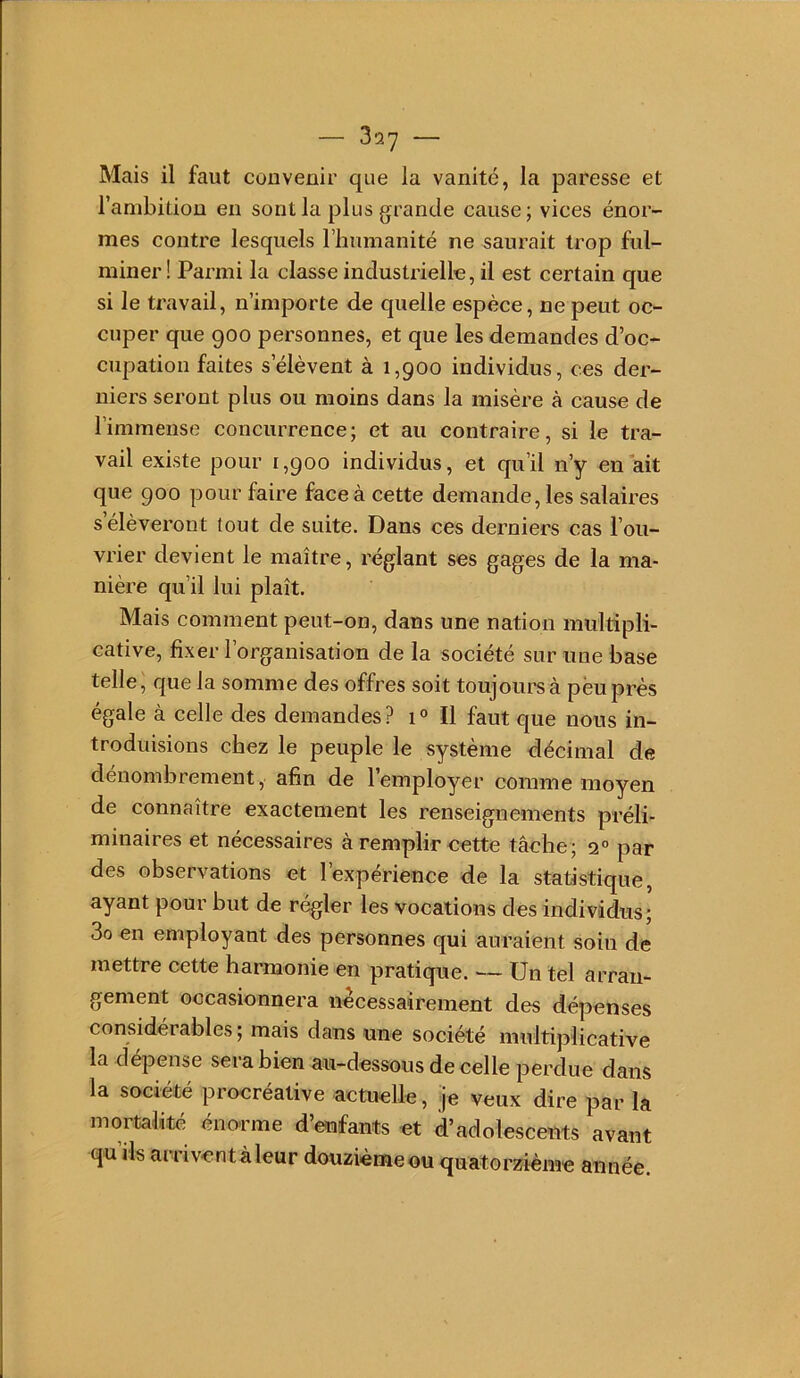 Mais il faut convenir que la vanité, la paresse et l’ambition en sont la plus grande cause j vices énor- mes contre lesquels l’humanité ne saurait trop ful- miner! Parmi la classe industrielle, il est certain que si le travail, n’importe de quelle espèce, ne peut oc- cuper que 900 personnes, et que les demandes d’oc- cupation faites s’élèvent à 1,900 individus, ces der- niers seront plus ou moins dans la misère à cause de l’immense concurrence; et au contraire, si le tra- vail existe pour 1,900 individus, et qu’il n’y en ait que 900 pour faire face à cette demande, les salaires s élèveront tout de suite. Dans ces derniers cas l’ou- vrier devient le maître, réglant ses gages de la ma- nière qu’il lui plaît. Mais comment peut-on, dans une nation multipli- cative, fixer l’organisation de la société sur une base telle ^ que la somme des offres soit toujours à pëu près égale à celle des demandes? 1° Il faut que nous in- troduisions chez le peuple le système décimal de dénombrement, afin de 1 employer comme moyen de connaître exactement les renseignements préli- minaires et nécessaires à remplir nette tâehe; 2° par des observations et l’expérience de la statistique, ayant pour but de régler les vocations des individus; 3o en employant des personnes qui auraient soin de mettre cette harmonie en pratique. — Un tel arran- gement occasionnera nécessairement des dépenses considérables ; mais dans une société multiplicative la dépense sera bien au-dessous de celle perdue dans la société procréative actuelle, je veux dire par la mortalité énorme d’enfants et d’adolescents avant qu ils arriventàleur douzième ou quatorzième année.