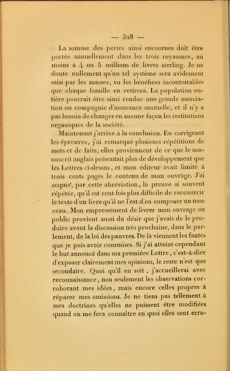 , La somme des pertes ainsi encourues doit être portée annuellement dans les trois royaumes, au moins à 4 ou 5 millions de livres sterling. Je ne doute nullement qu’un tel système sera avidement saisi par les masses, vu les bénéfices incontestables que chaque famille en retirera. La population en- tière pourrait être ainsi rendue une grande associa- tion ou compagnie d’assurance mutuelle, et il n’y a pas besoin de changer en aucune façon les institutions organiques de la société. Maintenant j’arrive à la conclusion. En corrigeant les épreuves, j’ai remarqué plusieurs répétitions de mots et de faits; elles proviennent de ce que le ma- nuscrit anglais présentait plus de développement que les Lettres ci-dessus, et mon éditeur avait limité à trois cents pages le contenu de mon ouvrage. J’ai acquis^, par cette abréviation, la preuve si souvent répétée, qu’il est cent fois plus difficile de raccourcir le texte d’un livre qu’il ne l’est d’en composer un nou- veau. Mon empressement de livrer mon ouvrage au public provient aussi du désir que j’avais de le pro- duire avant la discusMon très prochaine, dans le par- lement, de la loi des pauvres. De là viennent les fautes que je puis avoir commises. Si j’ai atteint cependant le but annoncé dans ma première Lettre, c’est-à-dire d’exposer clairement mes opinions, le reste n’est que secondaire. Quoi qu’il en soit , j’accueillerai avec reconnaissance, non seulement les observations cor- roborant mes idées, mais encore celles propres à réparer mes omissions. Je ne tiens pas tellement à mes doctrines qu’elles ne puissent être modifiées quand on me fera connaître en quoi elles sont erro-