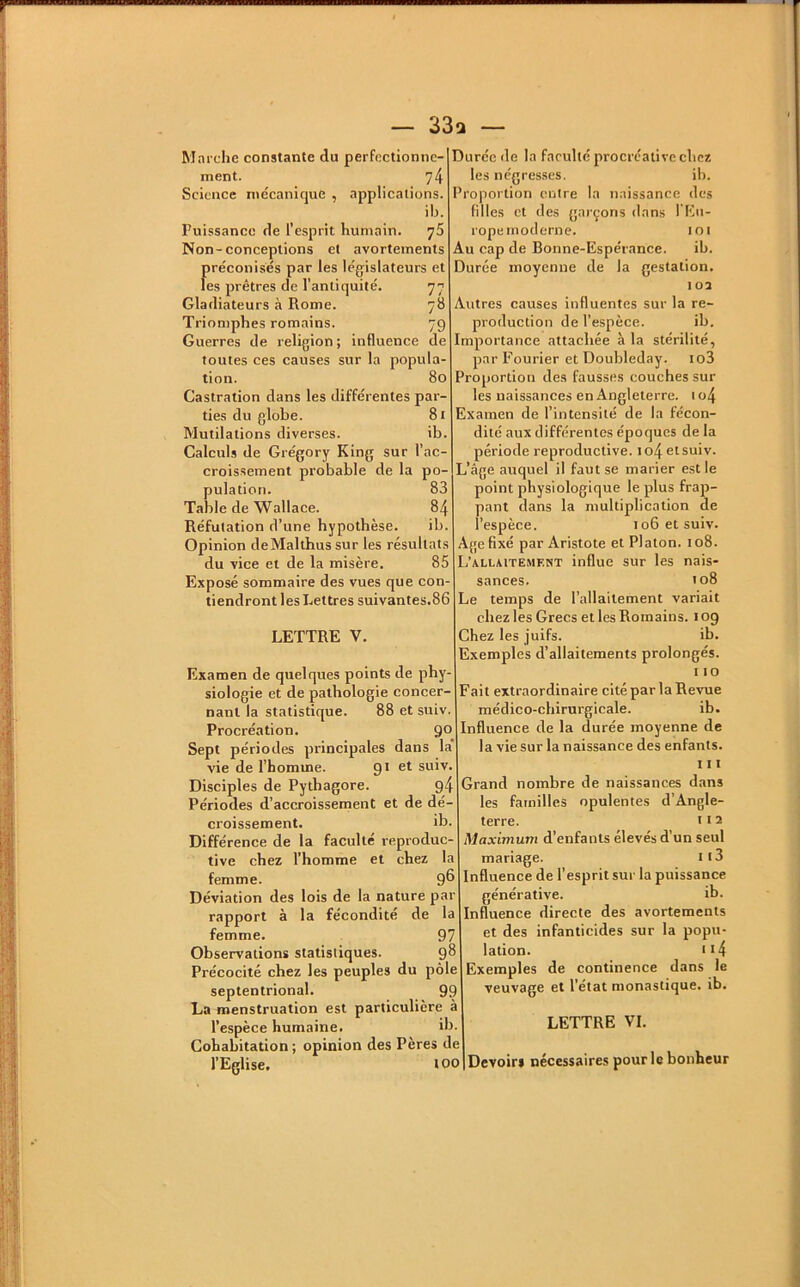 — 33q — Marche constante du perfectionne- ment. 74 Science mécanique , applications. ib. Puissance de l’esprit humain. 75 Non-conceptions et avortements préconisés par les législateurs et les prêtres de l’antiquité. 77 Gladiateurs à Rome. 78 Triomphes romains. 79 Guerres de religion; influence de toutes ces causes sur la popula- tion. 80 Castration dans les différentes par- ties du globe. 8i Mutilations diverses. ib. Calculs de Grégory King sur l’ac- croissement probable de la po- pulation. 83 Table de Wallace. 84 Réfutation d’une hypothèse. ib. Opinion deMalthus sur les résultats du vice et de la misère. 85 Exposé sommaire des vues que con- tiendront les Lettres suivantes.86 LETTRE V. Examen de quelques points de phy- siologie et de pathologie concer- nant la statistique. 88 et suiv. Procréation. 90 Sept périodes principales dans la vie de l’homme. 91 et suiv. Disciples de Pytbagore. 94 Périodes d’accroissement et de dé- croissement. ib. Différence de la faculté reproduc- tive chez l’homme et chez la femme. 9® Déviation des lois de la nature par rapport à la fécondité de la femme. 97 Observations statistiques. 9^ Précocité chez les peuples du pôle septentrional. 99 La menstruation est particulière à l’espèce humaine. ib. Cohabitation; opinion des Pères de l’Eglise. 100 Durée de la faculté procréativc chez les négresses. ib. Proportion entre la naissance des filles et des garçons dans l'Eu- rope moderne. 101 Au cap de Bonne-Espérance. ib. Durée moyenne de la gestation. loa Autres causes influentes sur la re- production de l’espèce. ib. Importance attachée à la stérilité, par Fourier et Doubleday. io3 Proportion des fausses couches sur les naissances en Angleterre. 1 o4 Examen de l’intensité de la fécon- dité aux différentes époques de la période reproductive. to4etsuiv. L’âge auquel il faut se marier est le point physiologique le plus frap- pant dans la multiplication de l’espèce. 106 et suiv. Age fixé par Aristote et Platon. 108. L’allsitemf.wt influe sur les nais- sances. 108 Le temps de l’allaitement variait chez les Grecs et les Romains. 109 Chez les juifs. ib. Exemples d’allaitements prolongés. 110 Fait extraordinaire cité par la Revue médico-chirurgicale. ib. Influence de la durée moyenne de la vie sur la naissance des enfants. 111 Grand nombre de naissances dans les familles opulentes d’Angle- terre. 112 Maximum d’enfants élevés d’un seul mariage. 113 Influence de l’esprit sur la puissance générative. ib. Influence directe des avortements et des infanticides sur la popu- lation. 114 Exemples de continence dans le veuvage et l’état monastique, ib. LETTRE VI. Devoir» nécessaires pour le bonheur