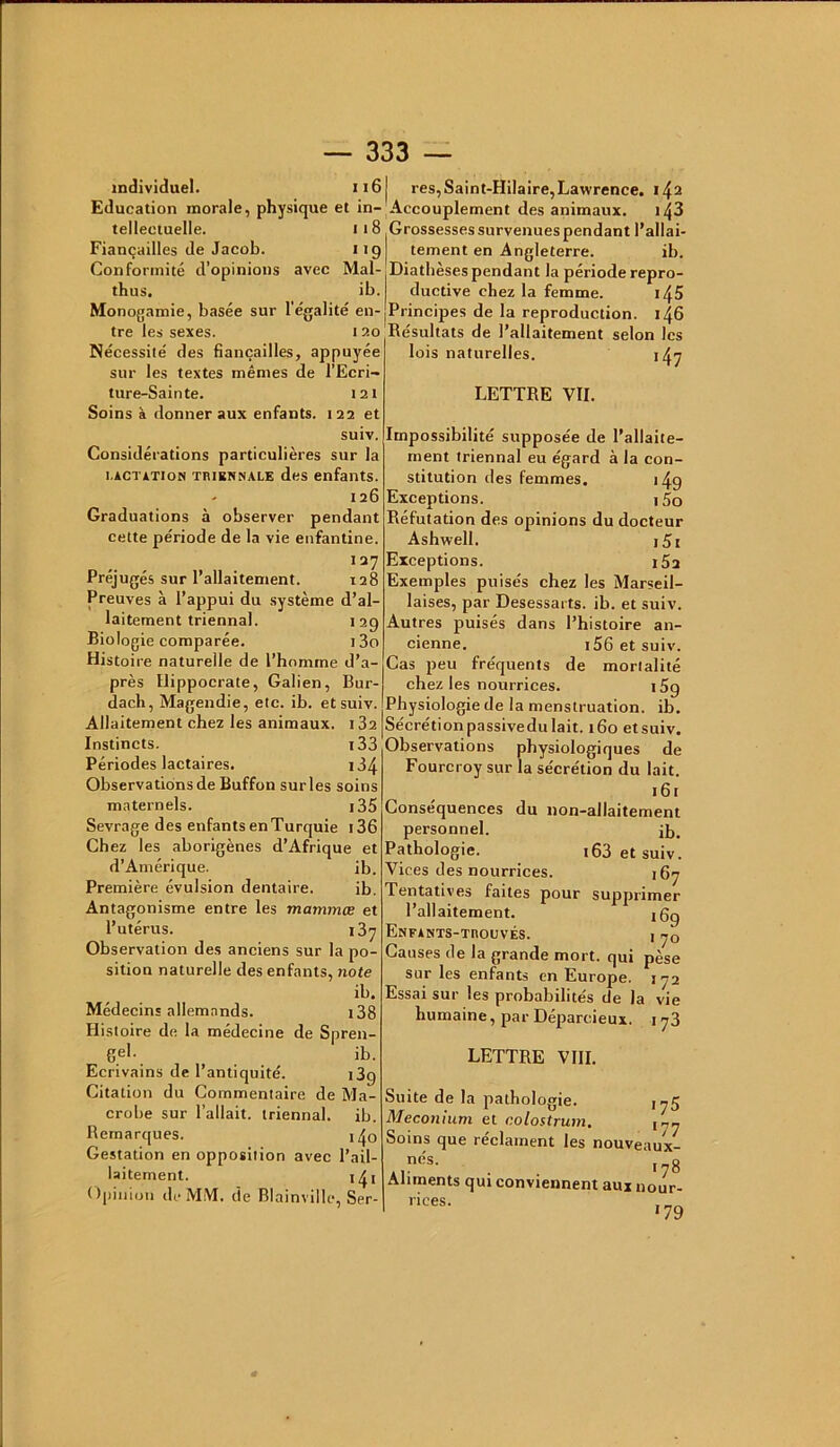 individuel. ii6 Education naorale, physique et in- tellectuelle. ii8 Fiançailles de Jacob. 119 Conformité d’opinions avec Mal- thus. ib. Monogamie, basée sur l'égalité en- tre les sexes. 120 Nécessité des fiançailles, appuyée sur les textes mêmes de l’Ecri- ture-Sainte. I2t Soins à donner aux enfants. 122 et suiv. Considérations particulières sur la i.ACTÀTioN TRiKNCiALE des enfants. - 126 Graduations à observer pendant cette période de la vie enfantine. 127 Préjugés sur l’allaitement. 128 Preuves à l’appui du système d’al- laitement triennal. 129 Biologie comparée. i3o Histoire naturelle de l’homme d’a- près Hippocrate, Galien, Bur- dach, Magendie, etc. ib. et suiv. Allaitement chez les animaux. i32 Instincts. i33 Périodes lactaires. i34 Observations de Buffon sur les soins maternels. i35 Sevrage des enfants en Turquie i36 Chez les aborigènes d’Afrique et d’Amérique. ib. Première évulsion dentaire. ib. Antagonisme entre les mammœ et l’utérus. 137 Observation des anciens sur la po- sition naturelle des enfants, note ib. Médecins allemands. i38 Histoire de la médecine de Spren- gel. ib. Ecrivains de l’antiquité. 189 Citation du Commentaire de Ma- crobe sur l’allait, triennal, ib. Remarques. i^o Gestation en opposition avec l’ail- laitement. i^i Opinion de MM. de Blainville, Ser- I res, Saint-Hilaire, Lawrence. 142 'Accouplement des animaux. i43 Grossesses survenues pendant l’allai- tement en Angleterre. ib. ^Diathèsespendant la période repro- I ductive chez la femme. i^5 |Principes de la reproduction. 146 Résultats de l’allaitement selon les lois naturelles. 147 LETTRE VIL Impossibilité supposée de l’allaite- ment triennal eu égard à la con- stitution des femmes. 149 Exceptions. 15o Réfutation des opinions du docteur Ashwell. i5i Exceptions. iSa Exemples puisés chez les Marseil- laises, par Desessarts. ib. et suiv. Autres puisés dans l’histoire an- cienne. i56etsuiv. Cas peu fréquents de mortalité chez les nourrices. 169 Physiologie de la menstruation, ib. Sécrétionpassivedulait. 160 etsuiv. Observations physiologiques de Fourcroy sur la sécrétion du lait. 161 Conséquences du non-allaitement personnel. Pathologie. i63 et suiv. Vices des nourrices. 167 Tentatives faites pour supprimer l’allaitement. jgg EnfANTS-TROUVÉS. I jQ Causes de la grande mort, qui pèse sur les enfants en Europe. 172 Essai sur les prohabilités de la vie humaine, par Déparcieux. 173 LETTRE VIII. Suite de la pathologie. 1^5 Méconium et colostrum. Soins que réclament les nouveaux- . . 178 Aliments qui conviennent aux nour- rices.