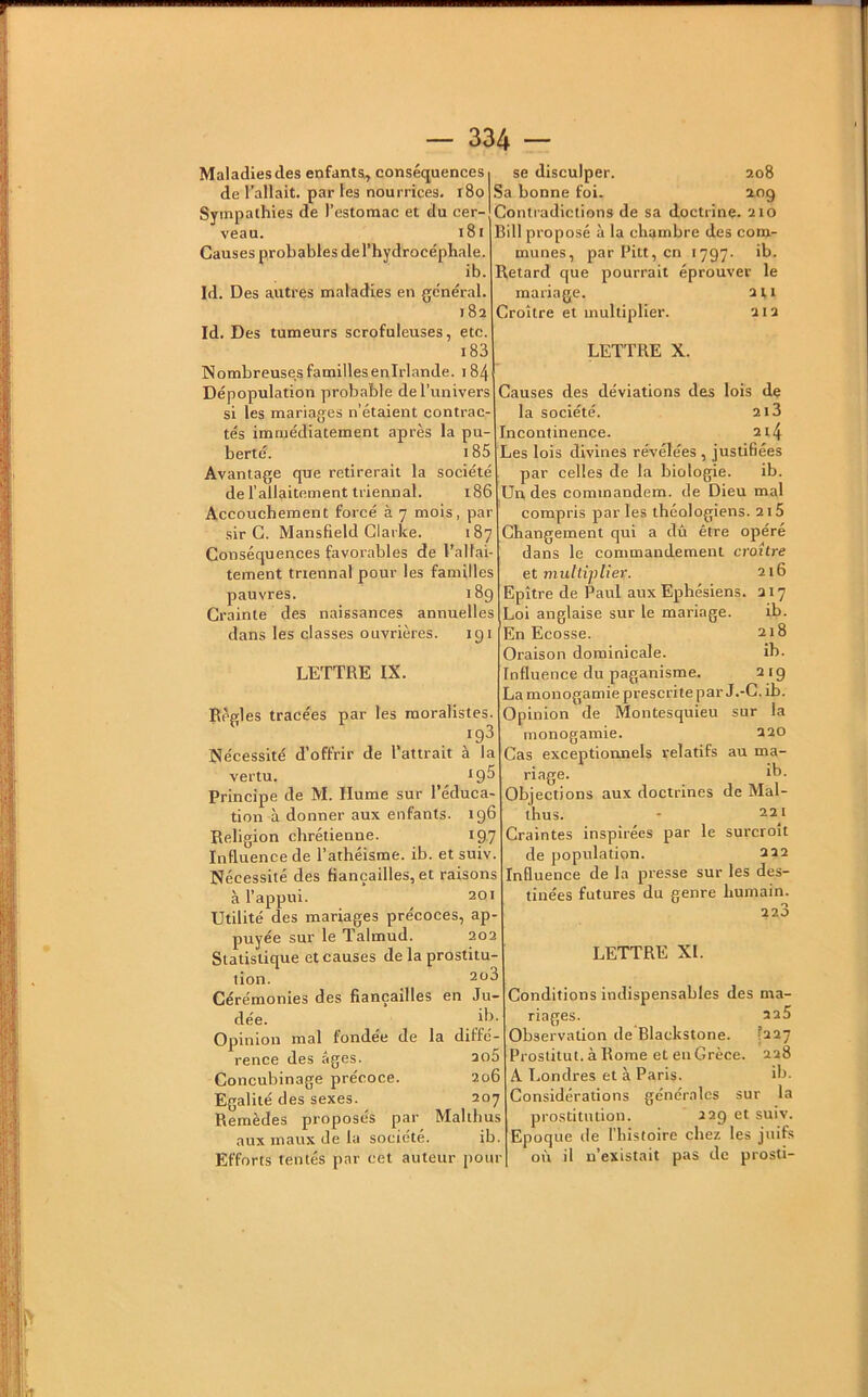 Maladies des enfants^ conséquences de l’allait, par les nourrices. i8o Sympathies de l’estomac et du cer- veau. i8i Causes probables de l’hydrocéphale. ib. Id. Des autres maladies en général. 182 Id. Des tumeurs scrofuleuses, etc. 183 Nombreuses familles enirlande. 184 Dépopulation probable de l’univers si les mariages n’étaient contrac- tés immédiatement après la pu- berté. 185 Avantage que retirerait la société de l’allaitement triennal. 186 Accouchement forcé à 7 mois, par sir G. Mansfield Clarke. 187 Conséquences favorables de l’allai- tement triennal pour les familles pauvres. 189 Crainte des naissances annuelles dans les classes ouvrières. 191 LETTRE IX. Règles tracées par les moralistes. 193 Nécessité d’offrir de l’attrait à la vertu. ^ *9^ Principe de M. Hume sur l’éduca- tion à donner aux enfants. 196 Religion chrétienne. 197 Influence de l’athéisme, ib. et suiv. Nécessité des fiançailles, et raisons à l’appui. 201 Utilité des mariages précoces, ap- puyée sur le Talmud. 202 Statistique et causes de la prostitu- tion. 2ü3 Cérémonies des fiançailles en Ju- dée. di. Opinion mal fondée de la diffé- rence des âges. 2o5 Concubinage précoce. 206 Egalité des sexes. 207 Remèdes proposes par Malthus aux maux de la société. ib. Efforts rentés par cet auteur pour se disculper. 208 Sa bonne foi. 209 Contradictions de sa doctrine. 210 Bill proposé à la chambre des com- munes, par Pitt, en 1797. ib. Retard que pourrait éprouver le mariage. 211 Croître et multiplier. 212 LETTRE X. Causes des déviations des lois de la société. 2i3 Incontinence. 214 Les lois divines révélées , justifiées par celles de la biologie. ib. Un des cominandem. de Dieu mal compris parles théologiens. 2i5 Changement qui a dû être opéré dans le commandement croître et multiplier. 216 Epître de Paul aux Ephésiens. 217 Loi anglaise sur le mariage. ib. En Ecosse. 218 Oraison dominicale. ib. Influence du paganisme. 219 La monogamie prescrite par J.-C. ib. Opinion de Montesquieu sur la monogamie. 220 Cas exceptionnels relatifs au ma- riage. ib- Objections aux doctrines de Mal- thus. - 22^1 Craintes inspirées par le surcroît de population. 222 Influence de la presse sur les des- tinées futures du genre humain. 223 LETTRE XL Conditions indispensables des ma- riages. 225 Observation de Blackstone. ^227 Proslitut. àRome et en Grèce. 228 A Londres et à Paris. ib. Considérations générales sur la prostitution. 229 et suiv. Epoque de l’iiistoire chez les juifs où il n’existait pas de prosti-