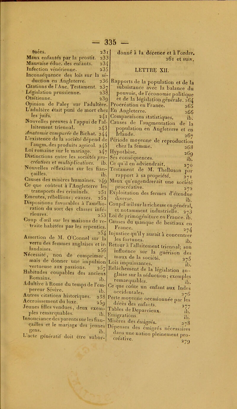 tuées. 231 Maux enfantés par la prostit. 233 Mauvaise éduc. des enfants. 234 Infection vénérienne. 235 Inconséquence des lois sur la sé- duction en Angleterre. 236 Citations de l’Ane. Testament. 237 Législation prussienne. 238 Otaïtienne. 23g Opinion de Paley sur l’adultère. L’adultère était puni de mort chez les juifs. 241 Nouvelles preuves à l’appui de l’ai laitement triennal. 243 Anatomie comparée de Bichat. 244 L’existence de la société dépend de 1 augm. des produits agricol. 2^5 Loi romaine sur le mariage. 247 Distinctions entre les sociétés pro- créatives et multiplicatives. ib. Nouvelles réflexions sur les fian- çailles. ib. Causes des misères humaines. 249 Ce que coûtent à l’Angleterre les transports des criminels. 25i Emeutes, rébellions; causes. 252 Dispositions favorables à l’amélio- ration du sort des classes infé- rieures. 2 53 Coup d’œil sur les maisons de re- traite habitées par les repenties. 254 Assertion de M. O’Connel sur la vertu des femmes anglaises et ir- landaises. 256 Nécessite, non de comprimer, mais de donner une impulsion vertueuse aux passions. 257 Habitudes coupables des anciens Romains. ig Adultère à Rome du temps de l’em- pereur Sévère. ig. Autres citations historiques. 258 Accroissement du luxe. 25g Jeunes filles vendues, deux exem- ples remarquables. jb, Insouciancedes parents sur les fian- çailles et le mariage des jeunes gens. ’ ib. L’acte génératif doit être subor- donné à la décence et à l’ordre. 261 et suiv, LETTRE XII. Rapports de la population et de la subsistance avec la balance du pouvoir, de l’économie jiolitiaue et de la législation générale. 264 Procréation en France. 265 En Angleterre. 266 Comparaisons statistiques. ib. Causes de l’augmentation de la population en Angleterre et en Irlande. 267 Période moyenne de reproduction chez la femme. 268 Hypothèse. 269 Ses conséquences. jg. Ce qu’il en adviendrait, 270 Testament de M. Thelluson par rapport à sa propriété. 271 Maux qu’engendrerait une société procréative. 272 Exploitation des fermes d’étendue diverse. jg Coup d’œil sur la richesse en général, et notamment industrielle. 278 Loi de primogéniture en France, ib. Causes du manque de bestiaux en France. 3^^ In justice qu’il y aurait à concentrer les fortunes. jg Retour a 1 allaitement triennal; son influence sur la guérison des maux de la société. 276 Lois impuissantes. jg. Relâchement de la législation an- glaise sur la séduction; e.xernples remarquables. jg. Ce que coûte un enfant aux Indes occidentales. 276 Perte moyenne occasionnée par les décès des enfants. 277 Tables de Deparcieux. ib. Emigrations. [g' Misères des émigrés. 278 Dépenses des émigrés nécessaires dans une nation pleinement pro- créative.