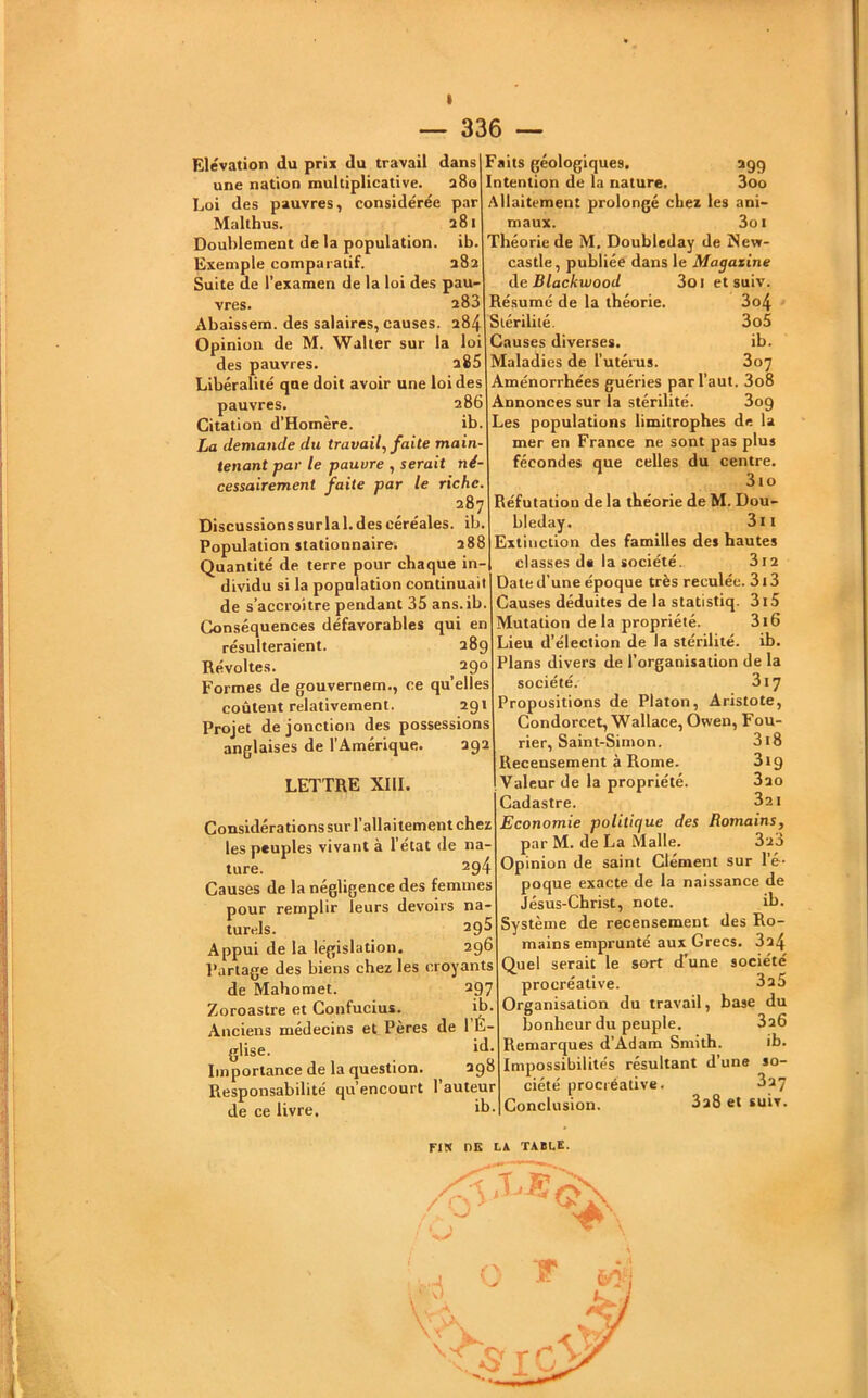I — 336 — Elévation du prix du travail dans une nation multiplicative. a8o Loi des pauvres, considérée par Malthus. 281 Doublement de la population, ib. Exemple comparatif. 382 Suite de l’examen de la loi des paU' vres. a83 Abaissem. des salaires, causes. 284 Opinion de M. Waller sur la loi des pauvres. a85 Libéralité que doit avoir une loi des pauvres. 286 Citation d’Homère. ib. ha demande du travail, faite main- tenant par le pauvre , serait né- cessairement faite par le riche, 287 Discussions sur la 1. des céréales, ib Population stationnaire. 288 Quantité de terre pour chaque in- dividu si la population continuait de s’accroître pendant 35 ans.ib. Conséquences défavorables qui en résulteraient. 289 Révoltes. ^ 290 Formes de gouvernem., ce qu’elles coûtent relativement. 291 Projet de jonction des possessions anglaises de l’Amérique. 292 LETTRE XIII. >99 3oo Considérations sur l’allaitement chez les peuples vivant à l’état de na- ture. 294 Causes de la négligence des femmes pour remplir leurs devoirs na- turels. 295 Appui de la législation. 296 Partage des biens chez les croyants de Mahomet. 297 Zoroastre et Confucius. ib. Anciens médecins et Pères de 1 E- glise. Importance de la question. 298 Responsabilité qu’encourt l’auteur de ce livre, ib Faits géologiques. Intention de la nature. Allaitement prolongé chez les ani- maux. 3oi Théorie de M. Doubleday de New- castle , publiée dans le Magazine de Blackwood 3oi et suiv. Résumé de la théorie. 3o4 Stérilité. 3o5 Causes diverses. ib. Maladies de l’utérus. 807 Aménorrhées guéries par Vaut. 3o8 Annonces sur la stérilité. 3o9 Les populations limitrophes de la mer en France ne sont pas plus fécondes que celles du centre. 3to Réfutation de la théorie de M. Dou- bleday. 3ii Extinction des familles des hautes classes de la société. 3i2 Date d’une époque très reculée. 313 Causes déduites de la statistiq. 3i5 Mutation de la propriété. 316 Lieu d’élection de la stérilité, ib. Plans divers de l’organisation de la société. 317 Propositions de Platon, Aristote, Condorcet, Wallace, Owen, Fou- rier, Saint-Simon. 3l8 Recensement à Rome. 3ï9 Valeur de la propriété. 3ao Cadastre. 3a i Economie politique des Romains, par M. de La Malle. 3u3 Opinion de saint Clément sur l’é- poque exacte de la naissance de Jésus-Christ, note. ib. Système de recensement des Ro- mains emprunté aux Grecs. 3a4 Quel serait le sort d’une société procréative. 3 25 Organisation du travail, base du bonheur du peuple. 3a6 Remarques d’Adam Smith. ib. Impossibilités résultant d’une so ciété procréative Conclusion. 327 3a8 et suiv. FIN DE L4 TABLE. .J ^ \