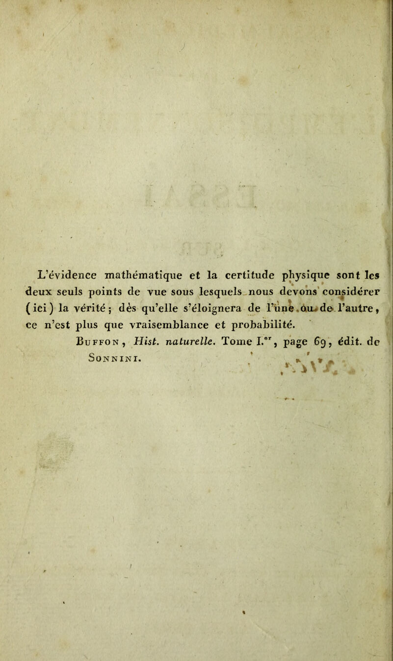 L’évidence mathématique et la certitude physique sont les deux seuls points de vue sous lesquels nous devons considérer (ici) la vérité; dès qu’elle s’éloignera de l’un e.ouu de» l’autre , ce n’est plus que vraisemblance et probabilité. Buffon, Hist. naturelle. Tome I.er, page 69, édit, de Son n ini. *