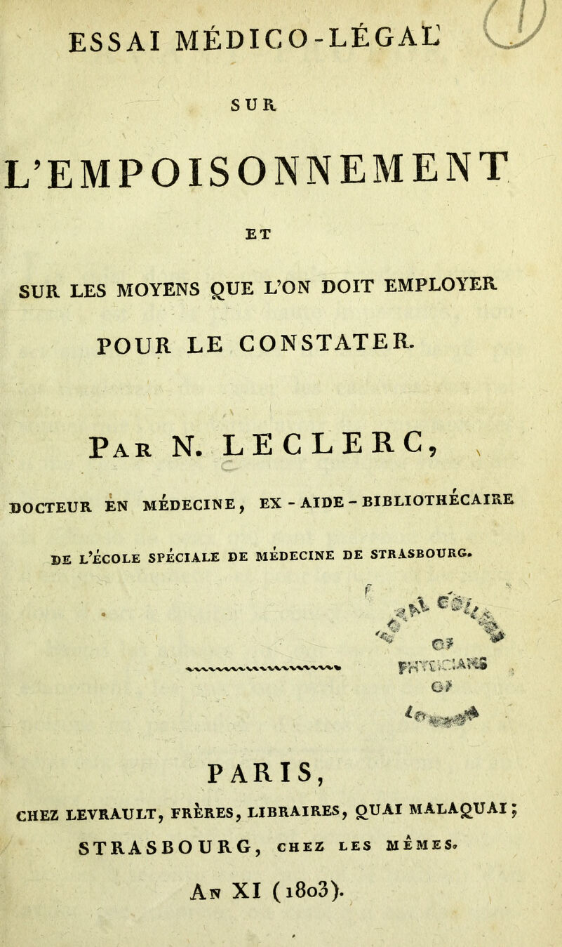 ESSAI MÉDICO-LÉGAL SUR \ L’EMPOISONNEMENT ET SUR LES MOYENS QUE L’ON DOIT EMPLOYER POUR LE CONSTATER. Par N. LECLERC, DOCTEUR EN MEDECINE, EX - AIDE - BIBLIOTHECAIRE de l’école spéciale de médecine de Strasbourg. OP * G# PARIS, CHEZ LEVRAULT, FRÈRES, LIBRAIRES, O U AI MALAgUAI ; STRASBOURG, chez les mêmes. An XI ( i8o3).