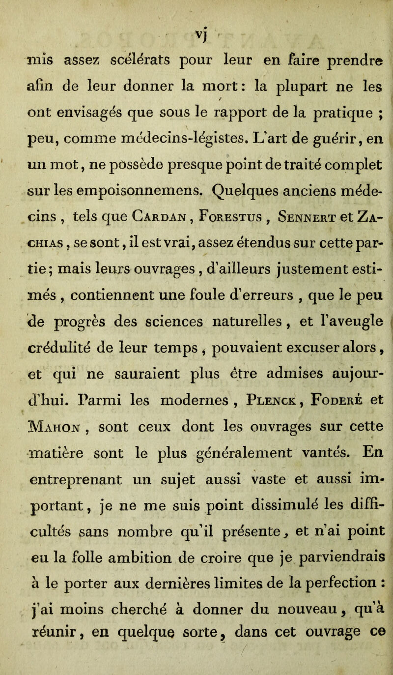 vj mis assez scélérats pour leur en faire prendre afin de leur donner la mort : la plupart ne les ont envisagés que sous le rapport de la pratique ; peu, comme médecins-légistes. L'art de guérir, en un mot, ne possède presque point de traité complet sur les empoisonnemens. Quelques anciens méde- cins , tels que Cardan , Forestus , Sennert et Za- chias , se sont, il est vrai, assez étendus sur cette par- tie; mais leurs ouvrages , d'ailleurs justement esti- més , contiennent une foule d'erreurs , que le peu de progrès des sciences naturelles, et l'aveugle crédulité de leur temps i pouvaient excuser alors, et qui ne sauraient plus être admises aujour- d'hui. Parmi les modernes , Plenck , Foderê et Mahon , sont ceux dont les ouvrages sur cette matière sont le plus généralement vantés. En entreprenant un sujet aussi vaste et aussi im- portant , je ne me suis point dissimulé les diffi- cultés sans nombre qu'il présente., et n'ai point eu la folle ambition de croire que je parviendrais à le porter aux dernières limites de la perfection : j'ai moins cherché à donner du nouveau, qu’à réunir, en quelque sorte, dans cet ouvrage ce /