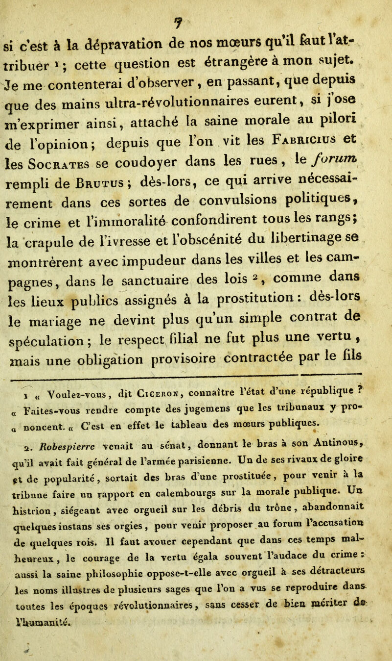 J si c’est à la dépravation de nos mœurs qu’il feutl’at- tribuer 1 ; cette question est étrangère à mon sujet. Je me contenterai d’observer, en passant, que depuis que des mains ultra-révolutionnaires eurent, si j’ose m’exprimer ainsi, attaché la saine morale au pilori de l’opinion ; depuis que l’on vit les Fabricius et les Socrates se coudoyer dans les rues, le forum rempli de Brutus; dès-lors, ce qui arrive nécessai- rement dans ces sortes de convulsions politiques, le crime et l’immoralité-confondirent tous les rangs; la crapule de l’ivresse et l’obscénité du libertinage se montrèrent avec impudeur dans les villes et les cam- pagnes, dans le sanctuaire des lois3, comme dans les lieux publics assignés à la prostitution : dès-lors le mariage ne devint plus qu un simple contrat de spéculation ; le respect filial ne fut plus une vertu, mais une obligation provisoire contractée par le bis , « Voulez-vous, dit Ciceroh, connaître l’état d’une république ? « Faites-vous rendre compte des jugemens que les tribunaux y pro- « noncent. « C’est en effet le tableau des mœurs publiques. a. Robespierre venait au sénat, donnant le bras à son Antinous, qu’il avait fait général de l’armée parisienne. Un de ses rivaux de gloire $t de popularité, sortait des bras d’une prostituée , pour venir à la tribune faire un rapport en calembourgs sur la morale publique. Un histrion, siégeant avec orgueil sur les débris du trône, abandonnait quelquesinstans ses orgies, pour venir proposer au forum Faccusation de quelques rois. Il faut avouer cependant que dans ces temps mal- heureux , le courage de la vertu égala souvent l’audace du crime . aussi la saine philosophie oppose-t-elle avec orgueil à ses détracteurs les noms illustres de plusieurs sages que l’on a vus se reproduire dans toutes les époques révolutionnaires, sans cesser de bien mériter de l’humanité.