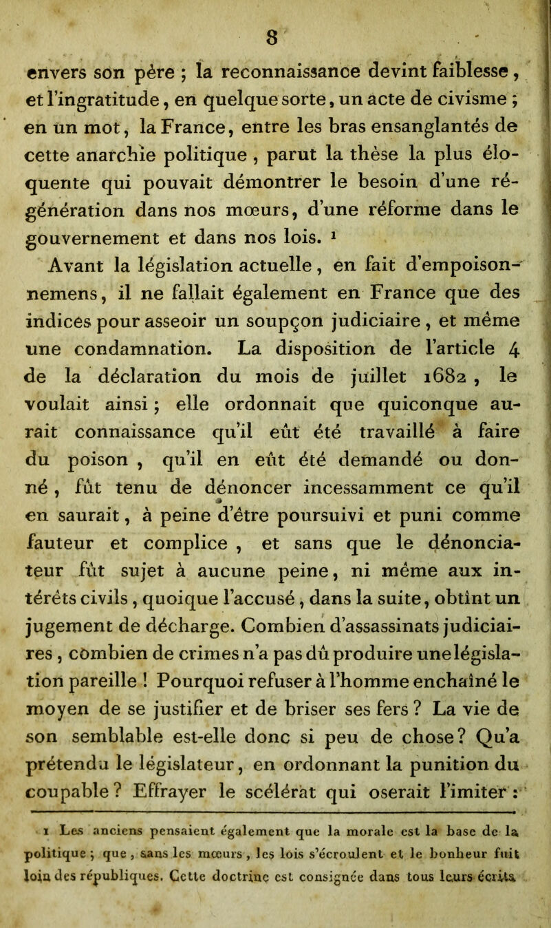 3 envers son père ; la reconnaissance devint faiblesse, et l’ingratitude, en quelque sorte, un acte de civisme ; en un mot, la France, entre les bras ensanglantés de cette anarchie politique , parut la thèse la plus élo- quente qui pouvait démontrer le besoin d’une ré- génération dans nos mœurs, d’une réforme dans le gouvernement et dans nos lois. 1 Avant la législation actuelle, en fait d’empoison- nemens, il ne fallait également en France que des indices pour asseoir un soupçon judiciaire , et même une condamnation. La disposition de l’article 4 de la déclaration du mois de juillet 1682 , le voulait ainsi ; elle ordonnait que quiconque au- rait connaissance qu’il eût été travaillé à faire du poison , qu’il en eût été demandé ou don- né , fût tenu de dénoncer incessamment ce qu’il en saurait, à peine d’être poursuivi et puni comme fauteur et complice , et sans que le dénoncia- teur fût sujet à aucune peine, ni même aux in- térêts civils , quoique l’accusé , dans la suite, obtint un jugement de décharge. Combien d’assassinats judiciai- res , combien de crimes n’a pas dû produire une législa- tion pareille ! Pourquoi refuser à l’homme enchaîné le moyen de se justifier et de briser ses fers ? La vie de son semblable est-elle donc si peu de chose? Qu’a prétendu le législateur, en ordonnant la punition du coupable? Effrayer le scélérat qui oserait l’imiter 2 1 Les anciens pensaient également que la morale est la base de la, politique ; que , sans les mœurs , les lois s’écroulent et le bonheur fuit Joia des républiques. Cette doctrine est consignée dans tous leurs écrite