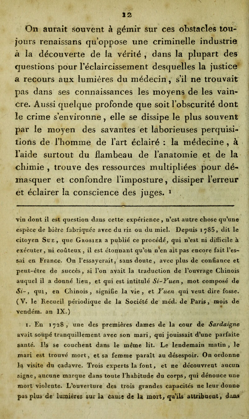 On aurait souvent à gémir sur ces obstacles tou- jours renaissans qu’oppose une criminelle industrie à la découverte de la vérité , dans la plupart des questions pour l'éclaircissement desquelles la justice a recours aux lumières du médecin, s’il ne trouvait pas dans ses connaissances les moyens de les vain- cre. Aussi quelque profonde que soit l’obscurité dont le crime s’environne, elle se dissipe le plus souvent par le moyen des savantes et laborieuses perquisi- tions de l’homme de l’art éclairé : la médecine , à l’aide surtout du flambeau de l’anatomie et de la chimie , trouve des ressources multipliées pour dé- masquer et confondre l’imposture , dissiper l’erreur et éclairer la conscience des juges. * 1 vin dont il est question dans cette expérience, n’est autre chose qu’une espèce de bière fabriquée avec du riz ou du miel. Depuis 1785, dit le citoyen Sue, que Grosier a pyblié ce procédé, qui n’est ni difficile à exécuter, ni coûteux, il est étonnant qu’on n^en ait pas encore fait l’es-' sai en France. On l’essayerait., sans doute, avec plus de confiance et peut-être de succès, si l’on avait la traduction de l’ouvrage Chinois auquel il a donné lieu, et qui est intitulé Si-Yuen, mot composé de Si-, qui, en Chinois, signifie la vie, et Yuen qui veut dire fosse. (V. le Recueil périodique de la Société de méd. de Paris, mois de vendém. an IX.) 1. En 1728, une des premières dames de la cour de Sardaigne avait soupé tranquillement avec son mari, qui jouissait d’une parfaite santé. Ils se couchent dans le meme lit. Le lendemain matin , le mari est trouvé mort, et sa femme paraît au désespoir. On ordonne la visite du cadavre. Trois experts la font, et ne découvrent aucun signe, aucune marque dans toute l’habitude du corps, qui dénonce une mort violente. L’ouverture des trois grandes capacités ne leur donne pas plus de lumières sur la èause de la mort, qu’ils attribuent, dans