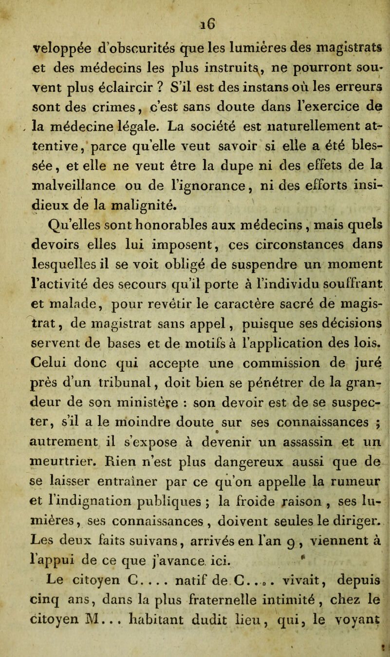 veloppée d’obscurités que les lumières des magistrats et des médecins les plus instruits^ ne pourront sou- vent plus éclaircir ? S’il est des instans où les erreurs sont des crimes, c’est sans doute dans l’exercice de la médecine légale. La société est naturellement at- tentive, parce quelle veut savoir si elle a été bles- sée , et elle ne veut être la dupe ni des effets de la malveillance ou de l’ignorance, ni des efforts insi- dieux de la malignité. Quelles sont honorables aux médecins , mais quels devoirs elles lui imposent, ces circonstances dans lesquelles il se voit obligé de suspendre un moment l’activité des secours qu’il porte à l’individu souffrant et malade, pour revêtir le caractère sacré de magis- trat , de magistrat sans appel, puisque ses décisions servent de bases et de motifs à l’application des lois. Celui donc qui accepte une commission de juré près d’un tribunal, doit bien se pénétrer de la gran- deur de son ministère : son devoir est de se suspec- ter, s’il a le moindre doute sur ses connaissances ; » autrement il s’expose à devenir un assassin et un meurtrier. Rien n’est plus dangereux aussi que de se laisser entraîner par ce qu’on appelle la rumeur et l’indignation publiques ; la froide raison , ses lu- mières, ses connaissances , doivent seules le diriger. Les deux faits suivans, arrivés en l’an 9 , viennent à l’appui de ce que j’avance ici. Le citoyen C. . . . natif de C.. 0. vivait, depuis cinq ans, dans la plus fraternelle intimité, chez le citoyen M... habitant dudit lieu, qui, le voyant