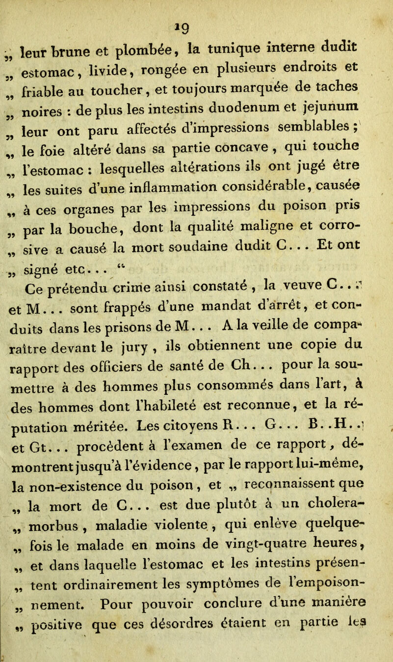 *9 „ leur brune et plombée, la tunique interne dudit „ estomac, livide, rongée en plusieurs endroits et „ friable au toucher, et toujours marquée de taches „ noires : de plus les intestins duodénum et jéjunum „ leur ont paru affectés d impressions semblables J „ le foie altéré dans sa partie concave , qui touche „ l'estomac • lesquelles altérations ils ont jugé etre les suites d’une inflammation considérable, causée ,, à ces organes par les impressions du poison pris „ par la bouche, dont la qualité maligne et corro- „ sive a causé la mort soudaine dudit C... Et ont „ signé etq. • • “ Ce prétendu crime ainsi constaté , la veuve C.. •>'. et M... sont frappés d’une mandat d arrêt, et con- duits dans les prisons de M... A la veille de compa-* raître devant le jury , ils obtiennent une copie du rapport des officiers de santé de Ch... pour la sou- mettre à des hommes plus consommés dans l’art, à des hommes dont l’habileté est reconnue, et la ré- putation méritée. Les citoyens R... G. .. B.. H. .1 et Gt... procèdent à l’examen de ce rapport, dé- montrent jusqu’à l’évidence, par le rapport lui-meme, la non-existence du poison, et „ reconnaissent que „ la mort de C... est due plutôt à un cholera- „ morbus , maladie violente , qui enlève quelque- „ fois le malade en moins de vingt-quatre heures, „ et dans laquelle l’estomac et les intestins présen- „ tent ordinairement les symptômes de l’empoison- „ nement. Pour pouvoir conclure d’une manière ,, positive que ces désordres étaient en partie les