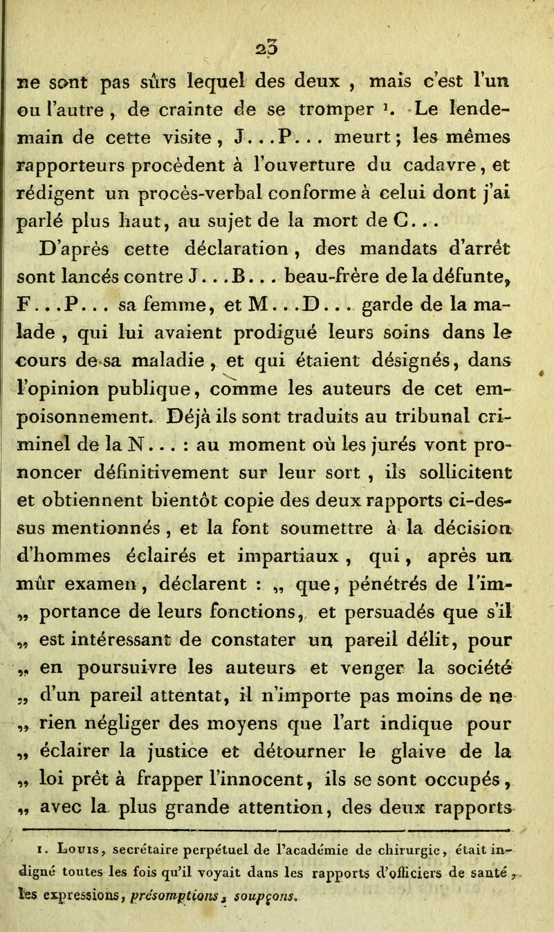 25 ne sont pas sûrs lequel des deux , mais c’est l’un eu l’autre , de crainte de se tromper 1. Le lende- main de cette visite , J. . .P. . . meurt; les mêmes rapporteurs procèdent à l’ouverture du cadavre, et rédigent un procès-verbal conforme à celui dont j’ai parlé plus haut, au sujet de la mort de G. . . D’après cette déclaration, des mandats d’arrêt sont lancés contre J'. . . B . . . beau-frère de la défunte* F.. .P... sa femme, et M.. .D... garde de la ma- lade , qui lui avaient prodigué leurs soins dans le cours de sa maladie, et qui étaient désignés, dans l’opinion publique, comme les auteurs de cet em- poisonnement. Déjà ils sont traduits au tribunal cri- minel de la N... : au moment où les jurés vont pro- noncer définitivement sur leur sort , iis sollicitent et obtiennent bientôt copie des deux rapports ci-des- sus mentionnés , et la font soumettre à la décision d’hommes éclairés et impartiaux , qui, après un mûr examen, déclarent : „ que, pénétrés de Pim- „ portance de leurs fonctions, et persuadés que s’il „ est intéressant de constater un pareil délit, pour ,, en poursuivre les auteurs et venger la société „ d’un pareil attentat, il n’importe pas moins de ne ,, rien négliger des moyens que l’art indique pour ,, éclairer la justice et détourner le glaive de la „ loi prêt à frapper l’innocent, ils se sont occupés, „ avec la plus grande attention, des deux rapports i. Louis, secrétaire perpétuel de l’académie de chirurgie, était in- digné toutes les fois qu’il voyait dans les rapports d’officiers de santé ? les expressions, présomptions 3 soupçons.