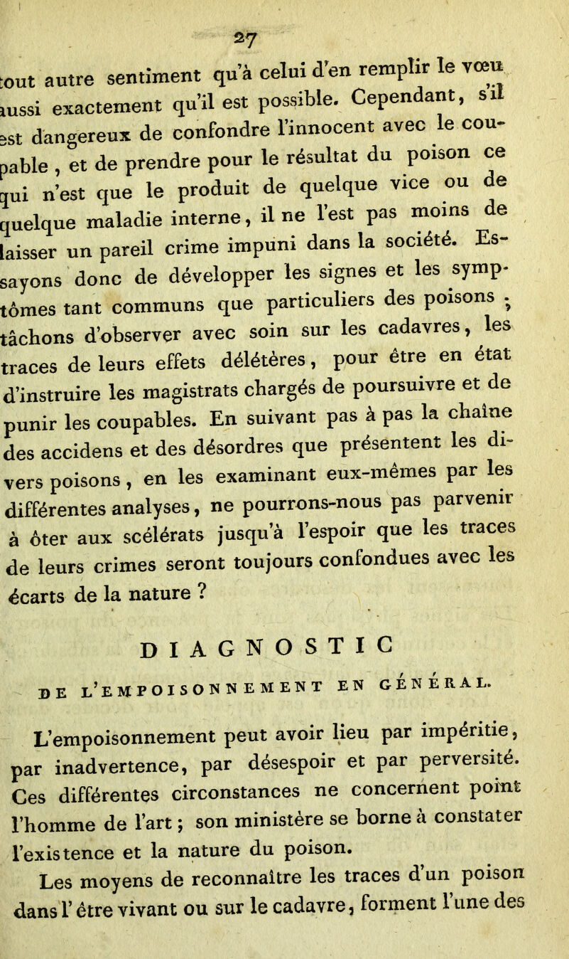 I 27 tout autre sentiment qu’à celui d’en remplir le vœu aussi exactement qu’il est possible. Cependant, s il sst dangereux de confondre l’innocent avec le cou- pable , et de prendre pour le résultat du poison ce qui n’est que le produit de quelque vice ou de quelque maladie interne, il ne l’est pas moins de laisser un pareil crime impuni dans la société. Es- sayons donc de développer les signes et les symp- tômes tant communs que particuliers des poisons - tâchons d’observer avec soin sur les cadavres, les traces de leurs effets délétères, pour être en état d’instruire les magistrats chargés de poursuivre et de punir les coupables. En suivant pas à pas la chaîne des accidens et des désordres que présentent les di- vers poisons, en les examinant eux-mêmes par les différentes analyses, ne pourrons-nous pas parvenir à ôter aux scélérats jusqu’à l’espoir que les traces de leurs crimes seront toujours confondues avec les écarts de la nature ? diagnostic DE L’EMPOISONNEMENT EN GENERAL. L’empoisonnement peut avoir lieu par impéritie, par inadvertence, par désespoir et par perversité. Ces différentes circonstances ne concernent point l’homme de l’art ; son ministère se borne à constater l’existence et la nature du poison. Les moyens de reconnaître les traces d’un poison dans l’être vivant ou sur le cadavre, forment 1 une des