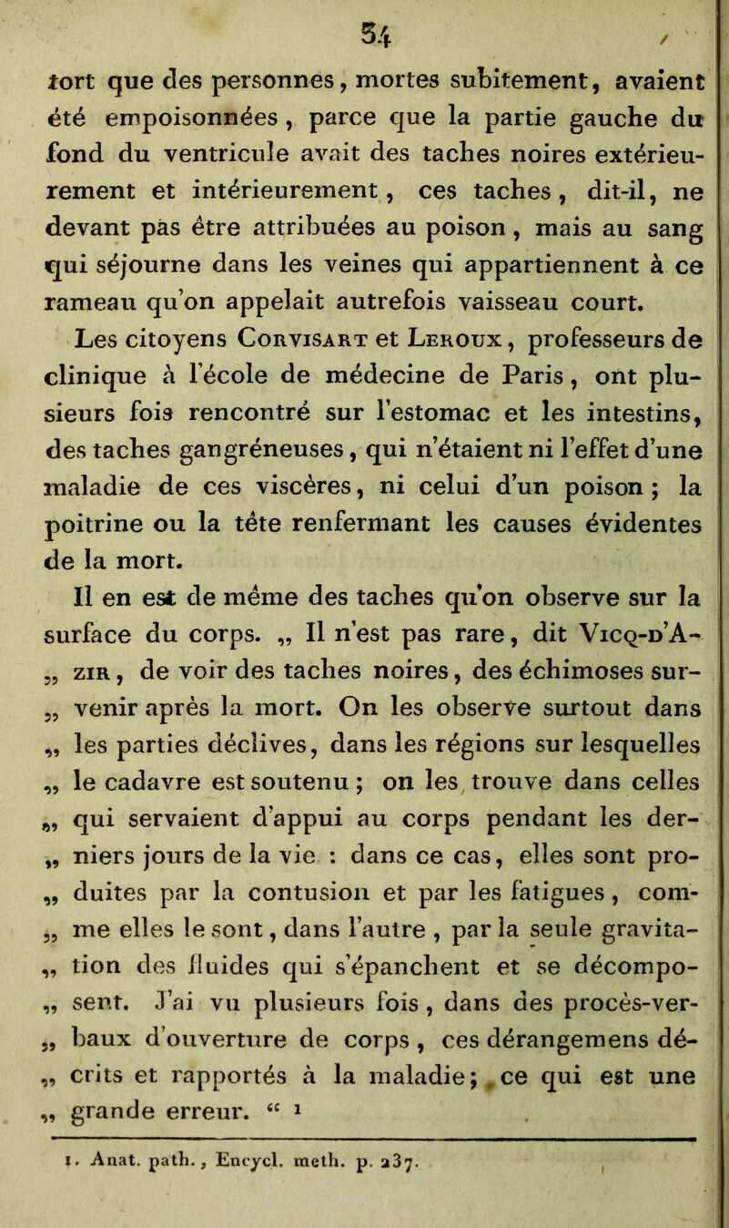 tort que des personnes, mortes subitement, avaient été empoisonnées , parce que la partie gauche du fond du ventricule avait des taches noires extérieu- rement et intérieurement, ces taches, dit-il, ne devant pas être attribuées au poison , mais au sang qui séjourne dans les veines qui appartiennent à ce rameau qu’on appelait autrefois vaisseau court. Les citoyens Corvisart et Leroux , professeurs de clinique à l’école de médecine de Paris, ont plu- sieurs fois rencontré sur l’estomac et les intestins, des taches gangréneuses, qui n’étaient ni l’effet d’une maladie de ces viscères, ni celui d’un poison ; la poitrine ou la tête renfermant les causes évidentes de la mort. Il en est de même des taches qu’on observe sur la surface du corps. „ Il n’est pas rare, dit Vicq-d’A- 55 zir , de voir des taches noires, des échimoses sur- „ venir après la mort. On les observe surtout dans ,, les parties déclives, dans les régions sur lesquelles „ le cadavre est soutenu ; on les trouve dans celles qui servaient d’appui au corps pendant les der- „ niers jours de la vie : dans ce cas, elles sont pro- „ duites par la contusion et par les fatigues, com- ,, me elles le sont, dans l’autre , par la seule gravita- ,, tion des fluides qui s’épanchent et se décompo- „ sent. J’ai vu plusieurs fois, dans des procès-ver- „ baux d’ouverture de corps , ces dérangemens dé- ,, crits et rapportés à la maladie; .ce qui est une „ grande erreur. “ 1 ?• Anat. path., Encyçl. raeth. p. 237.