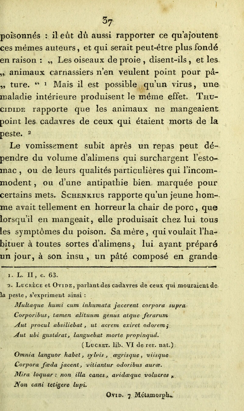 poisonnés : il eut du aussi rapporter ce qu’ajoutent ces mêmes auteurs, et qui serait peut-être plus fondé en raison : „ Les oiseaux de proie , disent-ils , et les „ animaux carnassiers n’en veulent point pour pâ- „ ture. “ 1 Mais il est possible qu’un virus, une maladie intérieure produisent le même effet. Thu- cidide rapporte que les animaux ne mangeaient point les cadavres de ceux qui étaient morts de la peste. 2 Le vomissement subit après un repas peut dé- pendre du volume d’alimens qui surchargent l’esto- mac , ou de leurs qualités particulières qui 1 incom- modent , ou d’une antipathie bien marquée pour certains mets. Schenkius rapporte qu’un jeune hom- me avait tellement en horreur la chair de porc, que lorsqu’il en mangeait, elle produisait chez lui tous les symptômes du poison. Sa mère , qui voulait l’ha-* bituer à toutes sortes d’alimens, lui ayant préparé un jour, à son insu , un pâté composé en grande 1. L. II, c. 63. 2. Lucrèce et Ovide, parlantdes cadavres de ceux qui mouraientde la peste, s’expriment ainsi : Multac/ue humi cum inhumata jacerent corpora supra Corporibus, tamen alituum genus atcjue fer arum. Aut procul absiliebat, ut acrem exiret odoremj Aut ubi gus tarât 3 languebat morte propinquâ. ( Lucret. lib. VI de rer. nat.) Omnia languor habet, syluis , œgrisque , v iis que Corpora fœda jacent, viliantur odoribus aurœ. Mira loquar : non ilia canes > avidœquc volucres * Non cani tetigere lupi. Ovid. 7 Métamorpfa.*