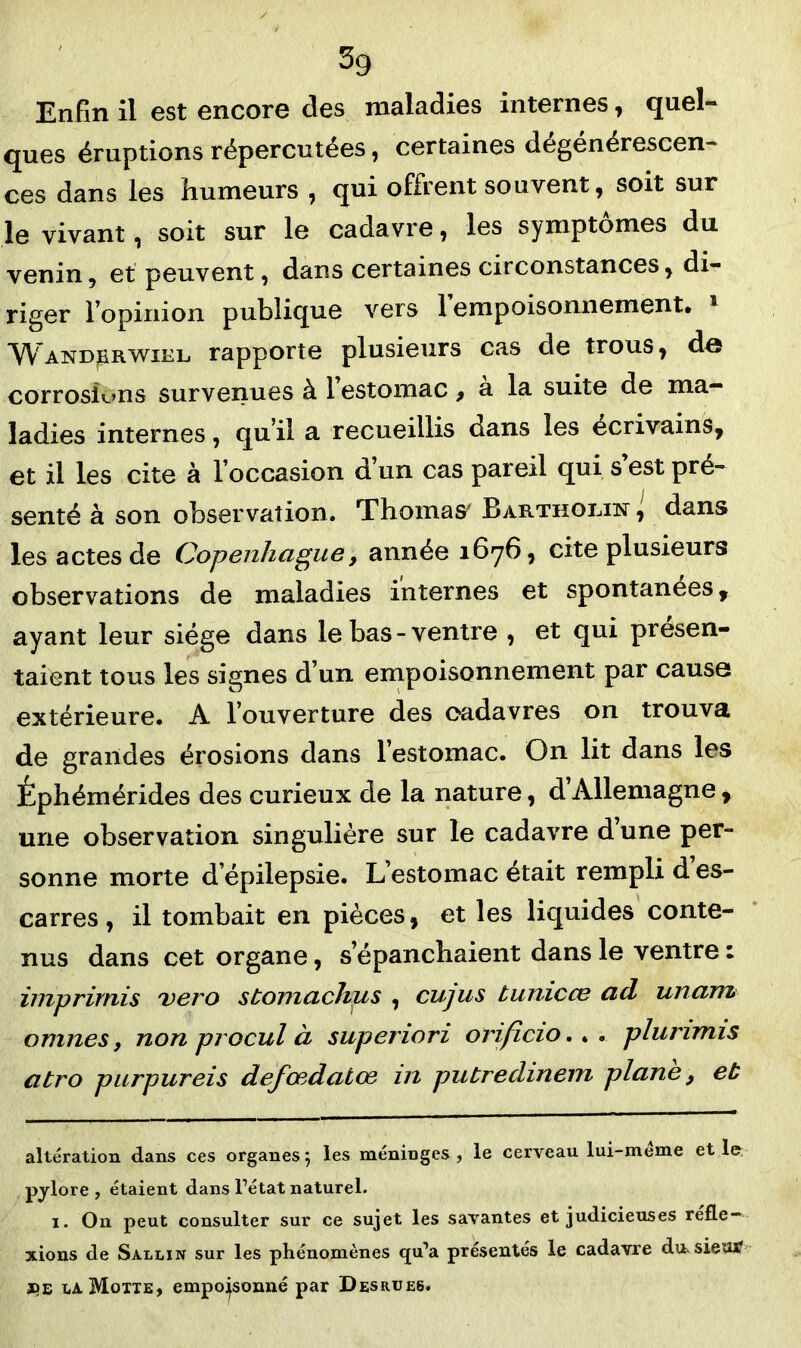 Enfin il est encore des maladies internes, quel- ques éruptions répercutées, certaines dégénérescen- ces dans les humeurs , qui offrent souvent, soit sur le vivant, soit sur le cadavre, les symptômes du venin, et peuvent, dans certaines circonstances, di- riger l’opinion publique vers 1 empoisonnement, * 1 WANDj&RWiEL rapporte plusieurs cas de trous, de corrosions survenues à 1 estomac 9 a la suite de ma- ladies internes, qu’il a recueillis dans les écrivains, et il les cite à l’occasion d un cas pareil qui s est pré- senté à son observation. Thomas' BARTHOiaisr, dans les actes de Copenhague, année 1676, cite plusieurs observations de maladies internes et spontanées, ayant leur siège dans le bas-ventre , et qui présen- taient tous les signes d’un empoisonnement par cause extérieure. A l’ouverture des cadavres on trouva de grandes érosions dans l’estomac. On lit dans les Éphémérides des curieux de la nature, d’Allemagne , une observation singulière sur le cadavre dune per- sonne morte d’épilepsie. L’estomac était rempli d es- carres , il tombait en pièces, et les liquides conte- nus dans cet organe, s’épanchaient dans le ventre : imprirnis vero stomachus , cujus tunicce ad unam omîtes, non procul à supenori orificio. . . plurimis atro purpureis defœdatœ in putredinem plane 9 eb altération dans ces organes5 les méninges, le cerveau lui-meme et le; pylore , étaient dans l’état naturel. 1. On peut consulter sur ce sujet les savantes et judicieuses refle- xions de Sallin sur les phénomènes <ju’a présentés le cadavre du.sietu? x>e la Motte, empoisonné par Desrues.