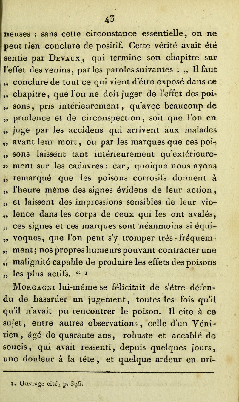 neuses : sans cette circonstance essentielle, on ne peut rien conclure de positif. Cette vérité avait été sentie par Devaux , qui termine son chapitre sur l’effet des venins, par les paroles suivantes : „ Il faut „ conclure de tout ce qui vient d’être exposé dans ce „ chapitre, que l’on ne doit juger de l’effet des poi- „ sons, pris intérieurement, qu’avec beaucoup de ,, prudence et de circonspection, soit que l’on en „ juge par les accidens qui arrivent aux malades „ avant leur mort, ou par les marques que ces poi-, „ sons laissent tant intérieurement qu’extérieure- n ment sur les cadavres : car, quoique nous ayons „ remarqué que les poisons corrosifs donnent à „ l’heure même des signes évidens de leur action, 3, et laissent des impressions sensibles de leur vio- „ lence dans les corps de ceux qui les ont avalés, 5, ces signes et ces marques sont néanmoins si équi- ,, voques, que l’on peut s’y tromper très - fréquem- „ ment ; nos propres humeurs pouvant contracter une „ malignité capable de produire les effets des poisons „ les plus actifs. “ 1 Moiigagni lui-même se félicitait dê s’être défen- du de hasarder un jugement, toutes les fois qu’il qu’il n’avait pu rencontrer le poison. Il cite à ce sujet, entre autres observations, celle d’un Véni- tien, âgé de quarante ans, robuste et accablé de soucis, qui avait ressenti, depuis quelques jours, une douleur à la tête, et quelque ardeur en uri- Ouvrage cité, p. 3g5.