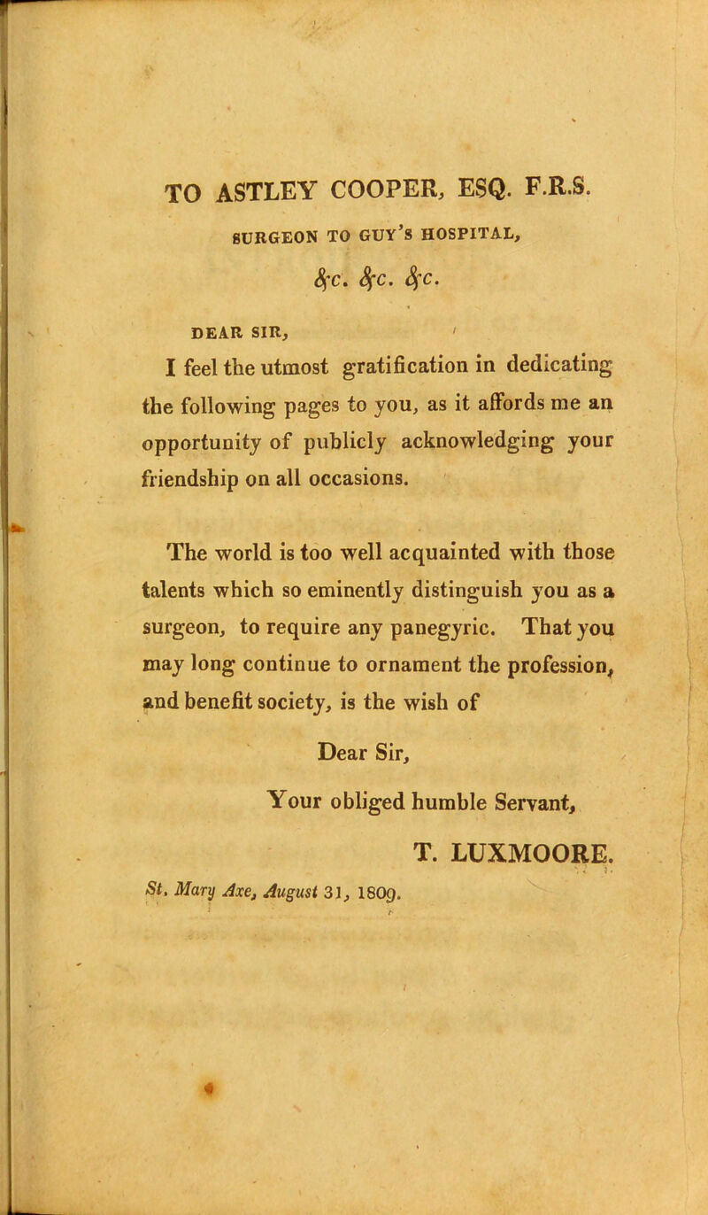 TO ASTLEY COOPER, ESQ. F.R.S. SURGEON TO GUY’S HOSPITAL, fyc. SfC. SfC. DEAR SIR, ' I feel the utmost gratification in dedicating the following pages to you, as it affords me an opportunity of publicly acknowledging your friendship on all occasions. The world is too well acquainted with those talents which so eminently distinguish you as a surgeon, to require any panegyric. That you may long continue to ornament the profession, and benefit society, is the wish of Dear Sir, Your obliged humble Servant, T. LUXMOORE. St. Mary Axe, August 31, I8O9.