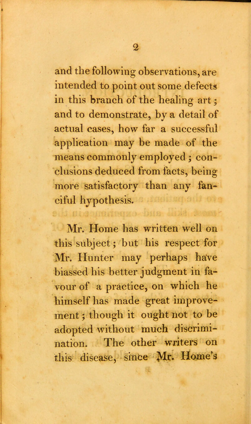 and the following observations, are intended to point out some defects in this branch of the healing art; and to demonstrate, by a detail of actual cases, how far a successful application may be made of the means commonly employed ; con- clusions deduced from facts, being more satisfactory than any fan- ciful hypothesis. Mr. Home has written well on this subject; but his respect for Mr. Hunter may perhaps have biassed his better judgment in fa- vour of a practice, on which he himself has made great improve- ment ; though it ought not to be adopted without much discrimi- nation. The other writers on this disease, since Mr. Home’s