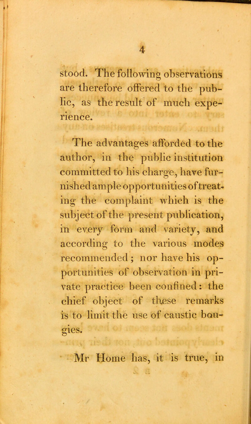 ■ 4 stood. The following observations are therefore offered to the pub- lic, as the result of much expe- rience. The advantages afforded to the author, in the public institution committed to his charge, have fur- nished ample opportunities of treat- ing the complaint which is the subject of the present publication, in every form and variety, and according to the various modes recommended ; nor have his op- portunities of observation in pri- vate practice been confined: the chief object of these remarks is to limit, the use of caustic bou- gies. Mr Home has, it is true, in