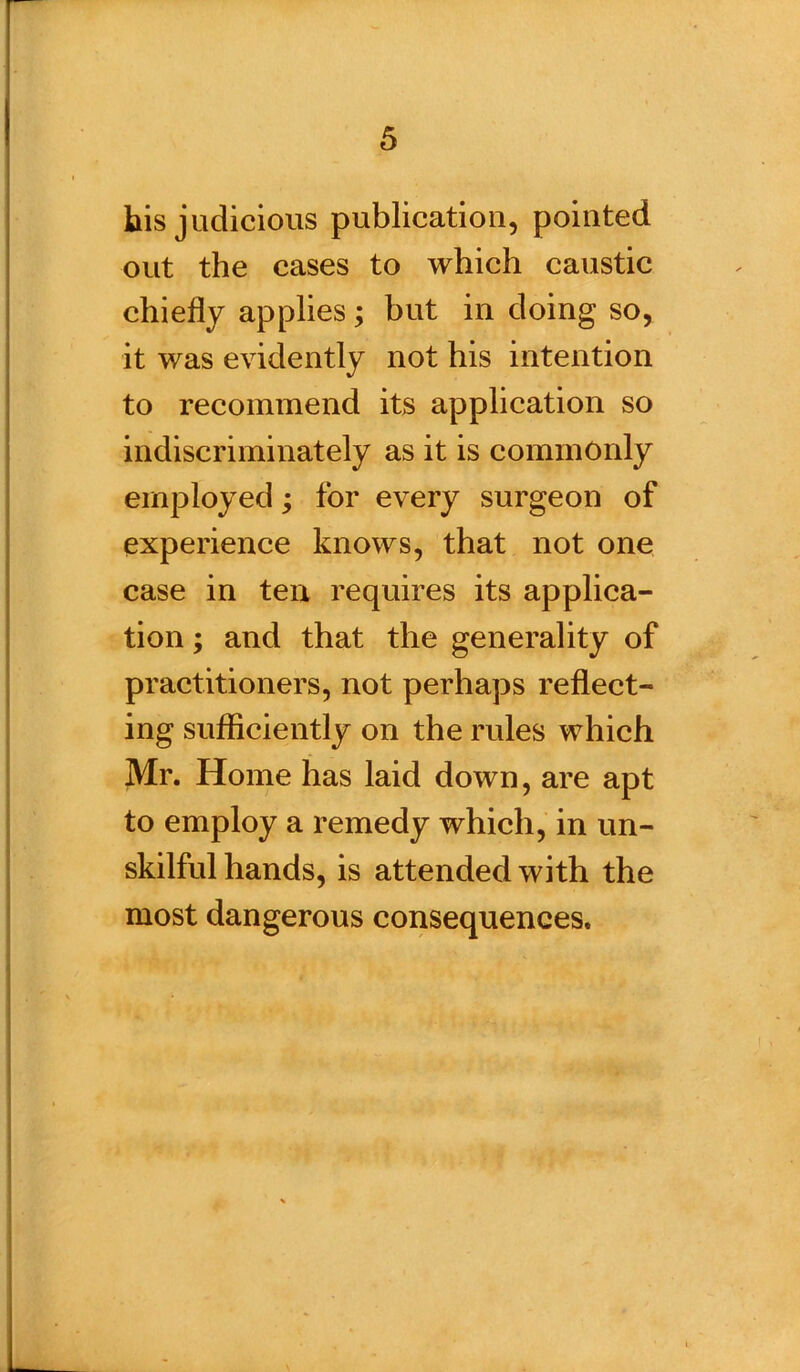 bis judicious publication, pointed out the cases to which caustic chiefly applies; but in doing so, it was evidently not his intention to recommend its application so indiscriminately as it is commonly employed; for every surgeon of experience knows, that not one case in ten requires its applica- tion ; and that the generality of practitioners, not perhaps reflect- ing sufficiently on the rules which Mr. Home has laid down, are apt to employ a remedy which, in un- skilful hands, is attended with the most dangerous consequences.