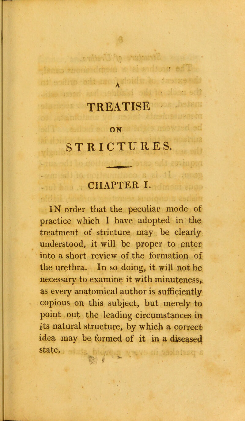 A TREATISE ON STRICTURES. CHAPTER I. IN order that the peculiar mode of practice which I have adopted in the treatment of stricture may be clearly understood, it will be proper to enter into a short review of the formation of the urethra. In so doing, it will not be necessary to examine it with minuteness, as every anatomical author is sufficiently copious on this subject, but merely to point out the leading circumstances in its natural structure, by whicji a correct idea may be formed of it in a disease*} state. i a to W 1 \ .