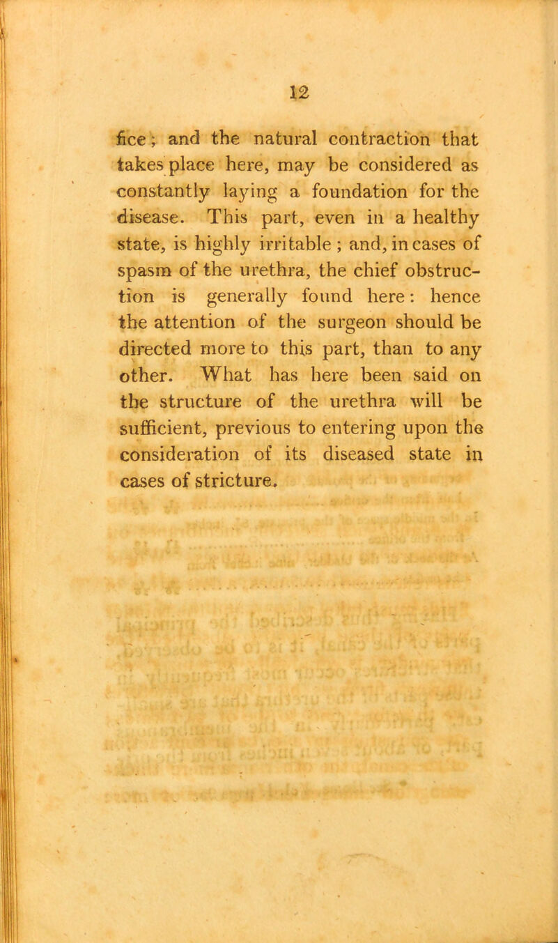 fice; and the natural contraction that takes place here, may be considered as constantly laying a foundation for the disease. This part, even in a healthy state, is highly irritable ; and, in cases of spasm of the urethra, the chief obstruc- tion is generally found here: hence the attention of the surgeon should be directed more to this part, than to any other. What has here been said on the structure of the urethra will be sufficient, previous to entering upon the consideration of its diseased state in cases of stricture.