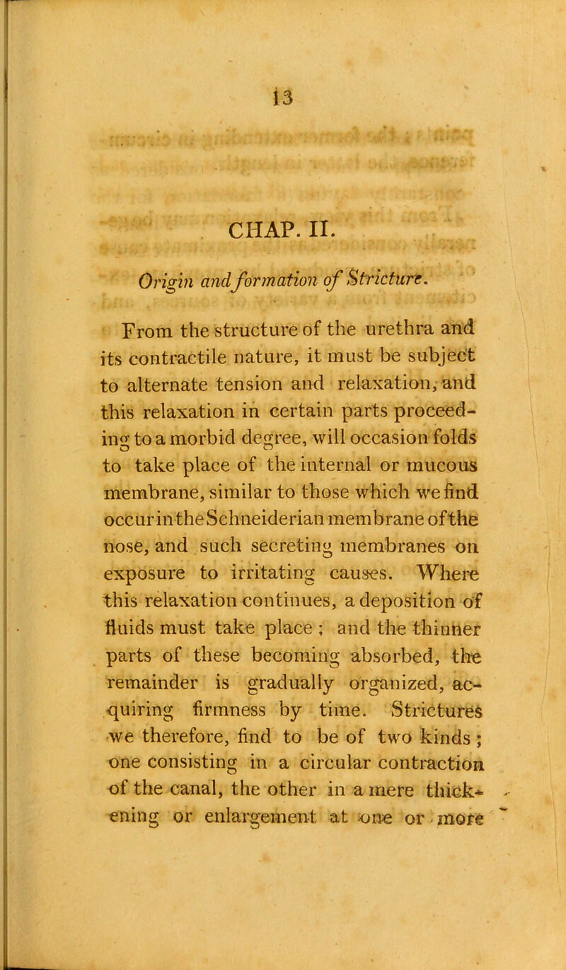 CHAP. II. Origin and formation of Stricture. From the structure of the urethra and its contractile nature, it must be subject to alternate tension and relaxation, and this relaxation in certain parts proceed- ing to a morbid degree, will occasion folds to take place of the internal or mucous membrane, similar to those which we find occur in the Schneiderian membrane ofthe nose, and such secreting membranes on exposure to irritating causes. Where this relaxation continues, a deposition of fluids must take place ; and the thinner parts of these becoming absorbed, tire remainder is gradually organized, ac- quiring firmness by time. Strictures we therefore, find to be of two kinds ; one consisting in a circular contraction of the canal, the other in a mere thick* > ening or enlargement at one or more