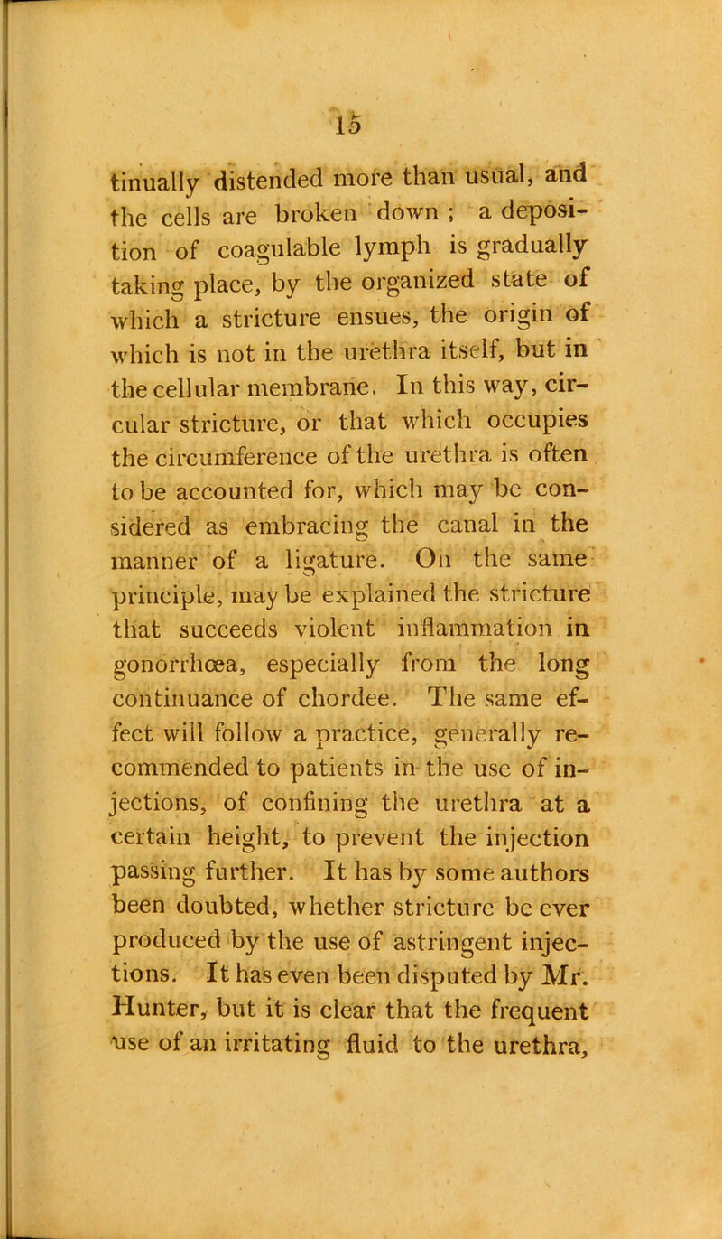 It ii> tinually distended more than usual, and the cells are broken down ; a deposi- tion of coagulable lymph is gradually taking place, by the organized state of which a stricture ensues, the origin of which is not in the urethra itself, but in the cellular membrane. In this way, cir- cular stricture, or that which occupies the circumference of the urethra is often to be accounted for, which may be con- sidered as embracing the canal in the manner of a ligature. On the same principle, maybe explained the stricture that succeeds violent inflammation in gonorrhoea, especially from the long continuance of chordee. The same ef- fect will follow a practice, generally re- commended to patients in the use of in- jections, of confining the urethra at a certain height, to prevent the injection passing further. It has by some authors been doubted, whether stricture be ever produced by the use of astringent injec- tions. It has even been disputed by Mr. Hunter, but it is clear that the frequent use of an irritating fluid to the urethra.