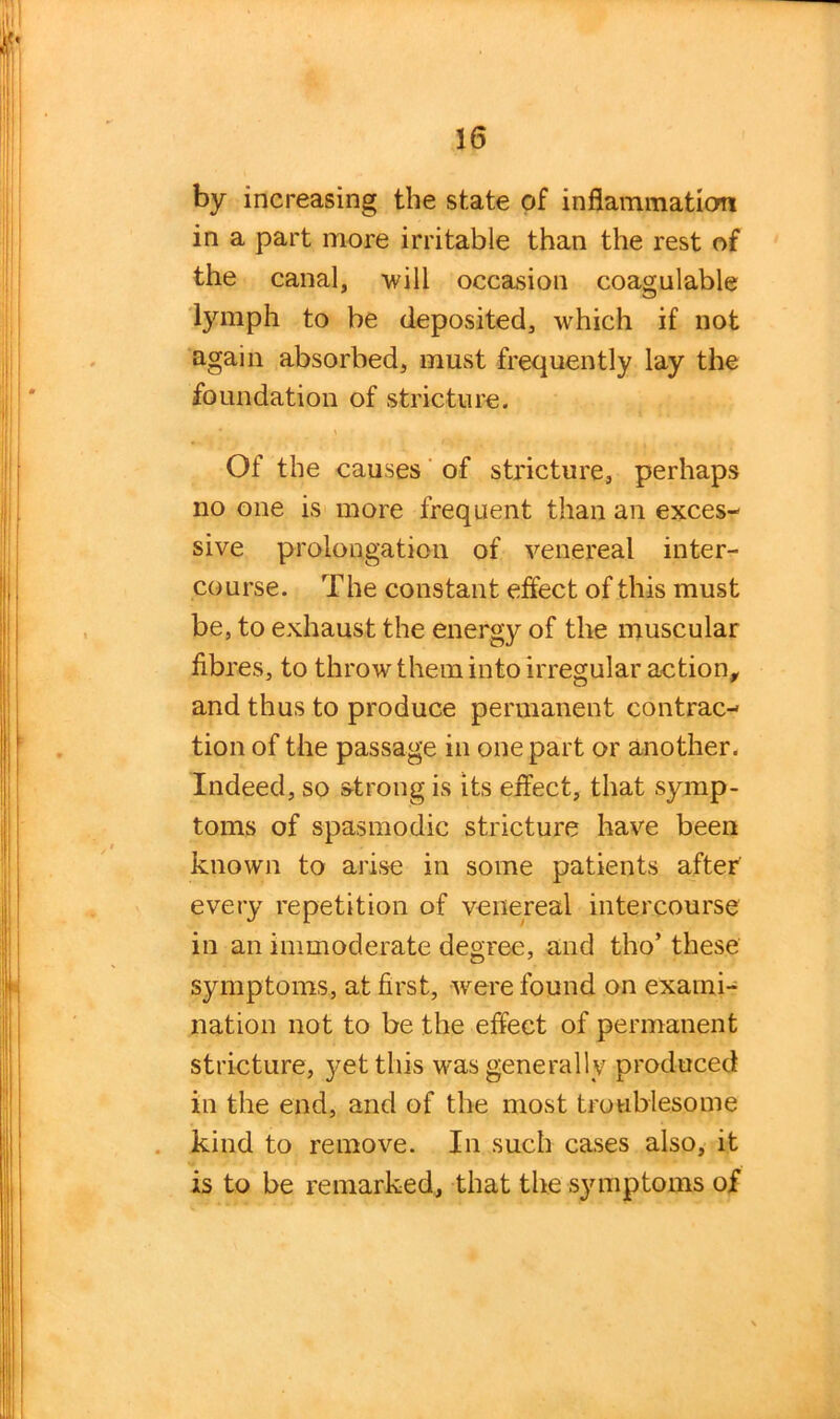 by increasing the state of inflammation in a part more irritable than the rest of the canal, will occasion coagulable lymph to be deposited, which if not again absorbed, must frequently lay the foundation of stricture. Of the causes of stricture, perhaps no one is more frequent than an exces- sive prolongation of venereal inter- course. The constant effect of this must be, to exhaust the energy of the muscular fibres, to throw them into irregular action, and thus to produce permanent contrac- tion of the passage in one part or another. Indeed, so strong is its effect, that symp- toms of spasmodic stricture have been known to arise in some patients after every repetition of venereal intercourse in an immoderate degree, and tho’ these symptoms, at first, were found on exami- nation not to be the effect of permanent stricture, yet this was generally produced in the end, and of the most troublesome kind to remove. In such cases also, it is to be remarked, that the symptoms of