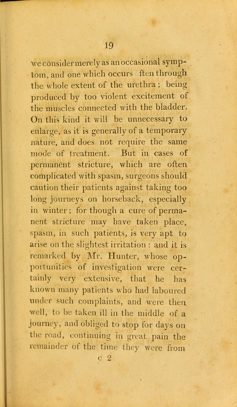 \ve consider merely as an occasional symp- tom, and one which occurs ften through the whole extent of the urethra; being produced by too violent excitement of the muscles connected with the bladder. On this kind it will be unnecessary to enlarge, as it is generally of a temporary nature, and does not require the same mode of treatment. But in cases of permanent stricture, which are often complicated with spasm, surgeons should caution their patients against taking too long journeys on horseback, especially in winter ; for though a cure of perma- nent stricture may have taken place, spasm, in such patients, is very apt to arise on the slightest irritation : and it is remarked by Mr. Hunter, whose op- portunities of investigation were cer- tainly very extensive, that he has known many patients who had laboured under such complaints, and were then well, to be taken ill in the middle of a journey, and obliged to stop for days on the road, continuing in great pain the remainder of the time they were from