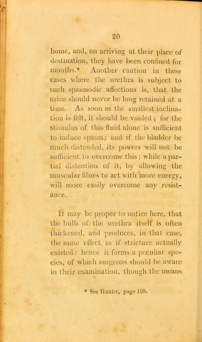 home, and, on arriving at their place of destination, they have been confined for months.* Another caution in these cases where the urethra is subject to such spasmodic affections is, that the urine should never be long retained at a time. As soon as the smallest inclina- tion is felt, it should be voided ; for the stimulus of this fluid alone is sufficient to induce spasm; and if the bladder be much distended, its powers will not be sufficient to overcome this ; while a par- tial distention of it, by allowing the muscular fibres to act with more energy, will more easily overcome any resist- ance. It may be proper to notice here, that the bulb of the urethra itself is often thickened, and produces, in that case, the same effect as if stricture actually existed : hence it forms a peculiar spe- cies, of which surgeons should be aware in their examination, though the means * See Hunter, page 1GS.