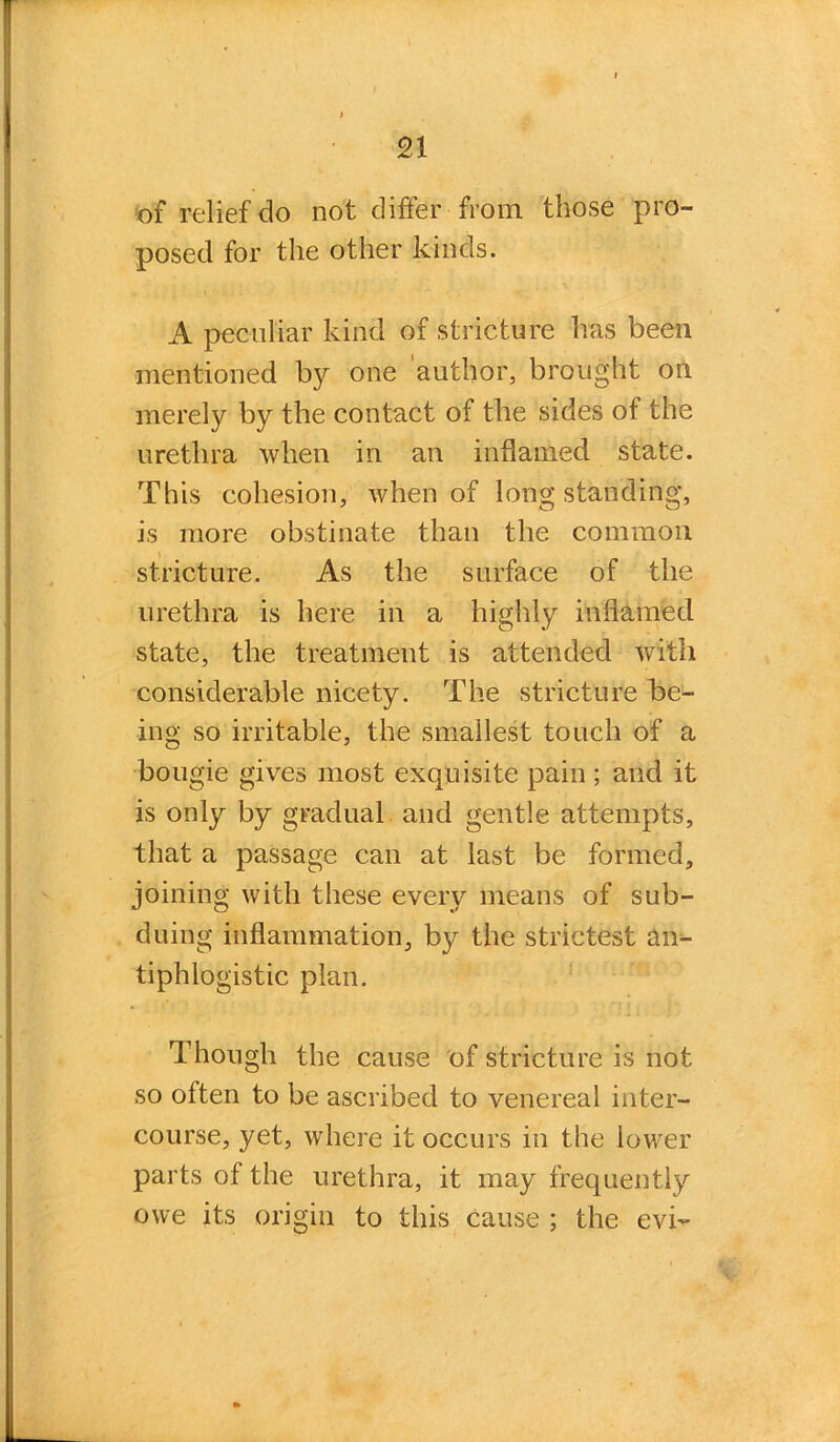 n of relief do not differ from those pro- posed for the other kinds. A peculiar kind of stricture has been mentioned by one author, brought on merely by the contact of the sides of the urethra when in an inflamed state. This cohesion, when of long standing, is more obstinate than the common stricture. As the surface of the urethra is here in a highly inflamed state, the treatment is attended with considerable nicety. The stricture be- ing so irritable, the smallest touch of a bougie gives most exquisite pain ; and it is only by gradual, and gentle attempts, that a passage can at last be formed, joining with these every means of sub- duing inflammation, by the strictest an- tiphlogistic plan. Though the cause of stricture is not so often to be ascribed to venereal inter- course, yet, where it occurs in the lower parts of the urethra, it may frequently owe its origin to this cause ; the evi-