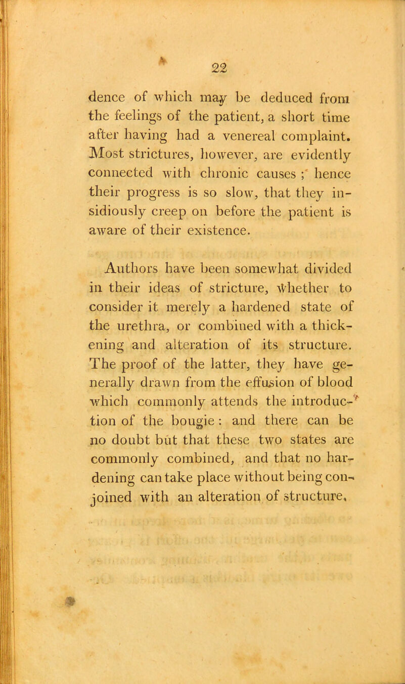 £ dence of which may be deduced from the feelings of the patient, a short time after having had a venereal complaint. Most strictures, however, are evidently connected with chronic causes hence their progress is so slow, that they in- sidiously creep on before the patient is aware of their existence. Authors have been somewhat divided in their ideas of stricture, iVhether to consider it merely a hardened state of the urethra, or combined with a thick- ening and alteration of its structure. The proof of the latter, they have ge- nerally drawn from the effusion of blood which commonly attends the introduc-' tion of the bougie : and there can be no doubt but that these two states are commonly combined, and that no har- dening can take place without being con- joined with an alteration of structure,