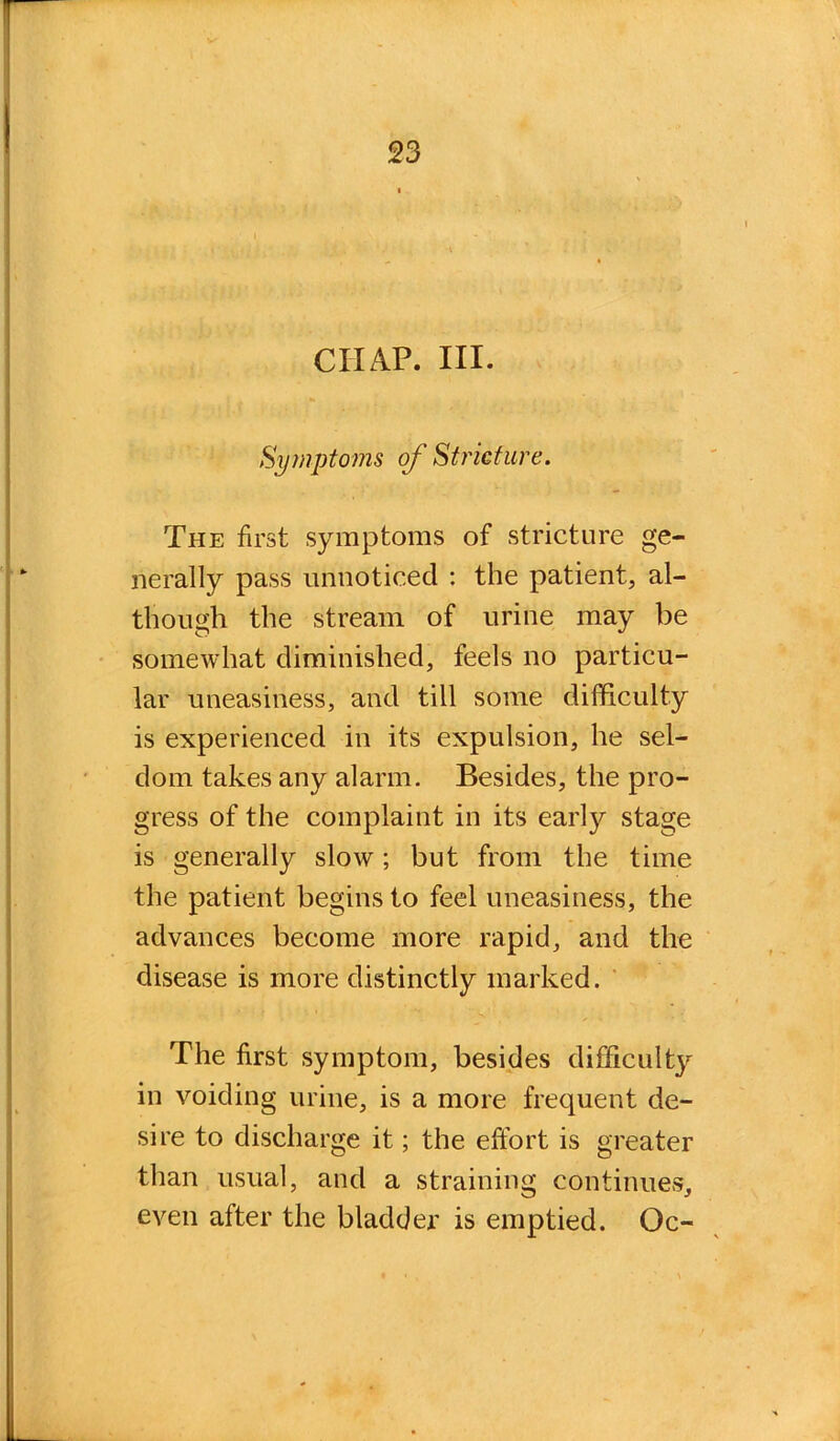 CHAP. III. Symptoms of Stricture. The first symptoms of stricture ge- nerally pass unnoticed : the patient, al- though the stream of urine may be somewhat diminished, feels no particu- lar uneasiness, and till some difficulty is experienced in its expulsion, he sel- dom takes any alarm. Besides, the pro- gress of the complaint in its early stage is generally slow; but from the time the patient begins to feel uneasiness, the advances become more rapid, and the disease is more distinctly marked. The first symptom, besides difficulty in voiding urine, is a more frequent de- sire to discharge it; the effort is greater than usual, and a straining continues, even after the bladder is emptied. Oc-