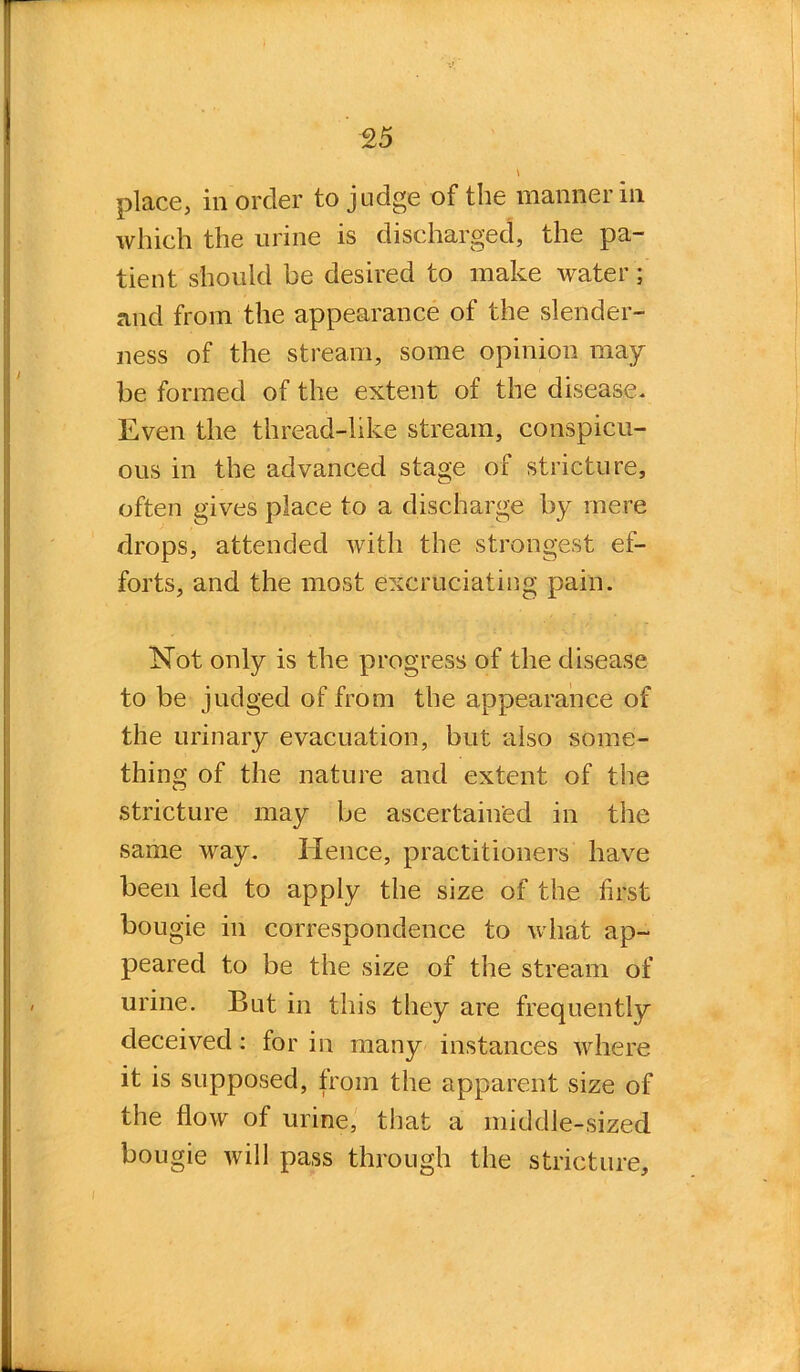 place, in order to judge of the manner in which the urine is discharged, the pa- tient should be desired to make water; and from the appearance of the slender- ness of the stream, some opinion may be formed of the extent of the disease* Even the thread-like stream, conspicu- ous in the advanced stage of stricture, often gives place to a discharge by mere drops, attended with the strongest ef- forts, and the most excruciating pain. Not only is the progress of the disease to be judged of from the appearance of the urinary evacuation, but also some- thing of the nature and extent of the stricture may be ascertained in the same way. Hence, practitioners have been led to apply the size of the first bougie in correspondence to what ap- peared to be the size of the stream of urine. But in this they are frequently deceived: for in many instances where it is supposed, from the apparent size of the flow of urine, that a middle-sized bougie will pass through the stricture.