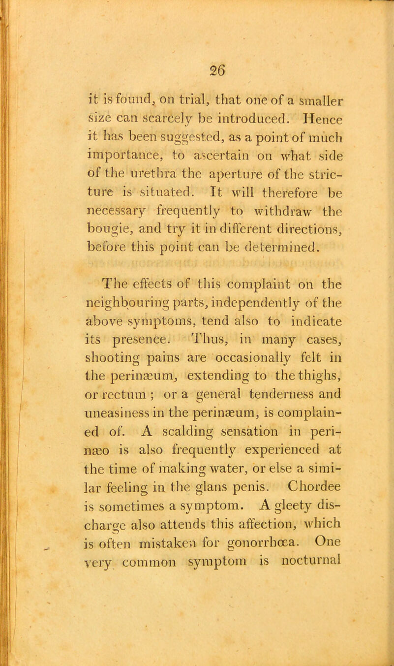 it is found, on trial, that one of a smaller size can scarcely be introduced. Hence it has been suggested, as a point of much importance, to ascertain on what side of the urethra the aperture of the stric- ture is situated. It will therefore be necessary frequently to withdraw the bougie, and try it in different directions, before this point can be determined. The effects of this complaint on the neighbouring parts, independently of the above symptoms, tend also to indicate its presence. Thus, in many cases, shooting pains are occasionally felt in the perinaeum, extending to the thighs, or rectum ; or a general tenderness and uneasiness in the perinseum, is complain- ed of. A scalding sensation in peri- naso is also frequently experienced at the time of making water, or else a simi- lar feeling in the glans penis. Chordee is sometimes a symptom. A gleety dis- charge also attends this affection, which is often mistaken for gonorrhoea. One very common symptom is nocturnal