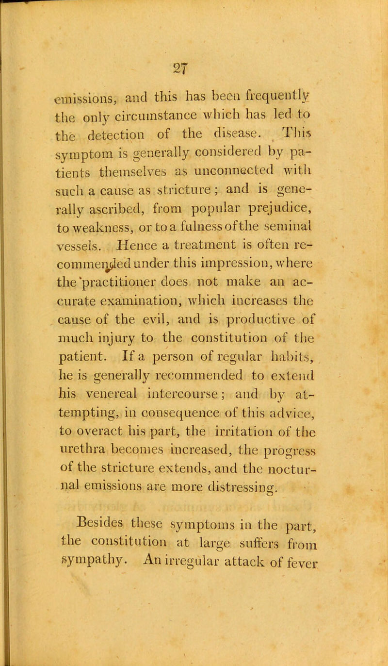 emissions, and this has been frequently the only circumstance which has led to the detection of the disease. This symptom is generally considered by pa- tients themselves as unconnected with such a cause as stricture ; and is gene- rally ascribed, from popular prejudice, to weakness, or to a fulness of the seminal vessels. Hence a treatment is often re- commenced under this impression, where the practitioner does not make an ac- curate examination, which increases the cause of the evil, and is productive of much injury to the constitution of the patient. If a person of regular habits, he is generally recommended to extend his venereal intercourse; and by at- tempting, in consequence of this advice, to overact his part, the irritation of the urethra becomes increased, the progress of the stricture extends, and the noctur- nal emissions are more distressing. Besides these symptoms in the part, the constitution at large suffers from sympathy. An irregular attack of fever