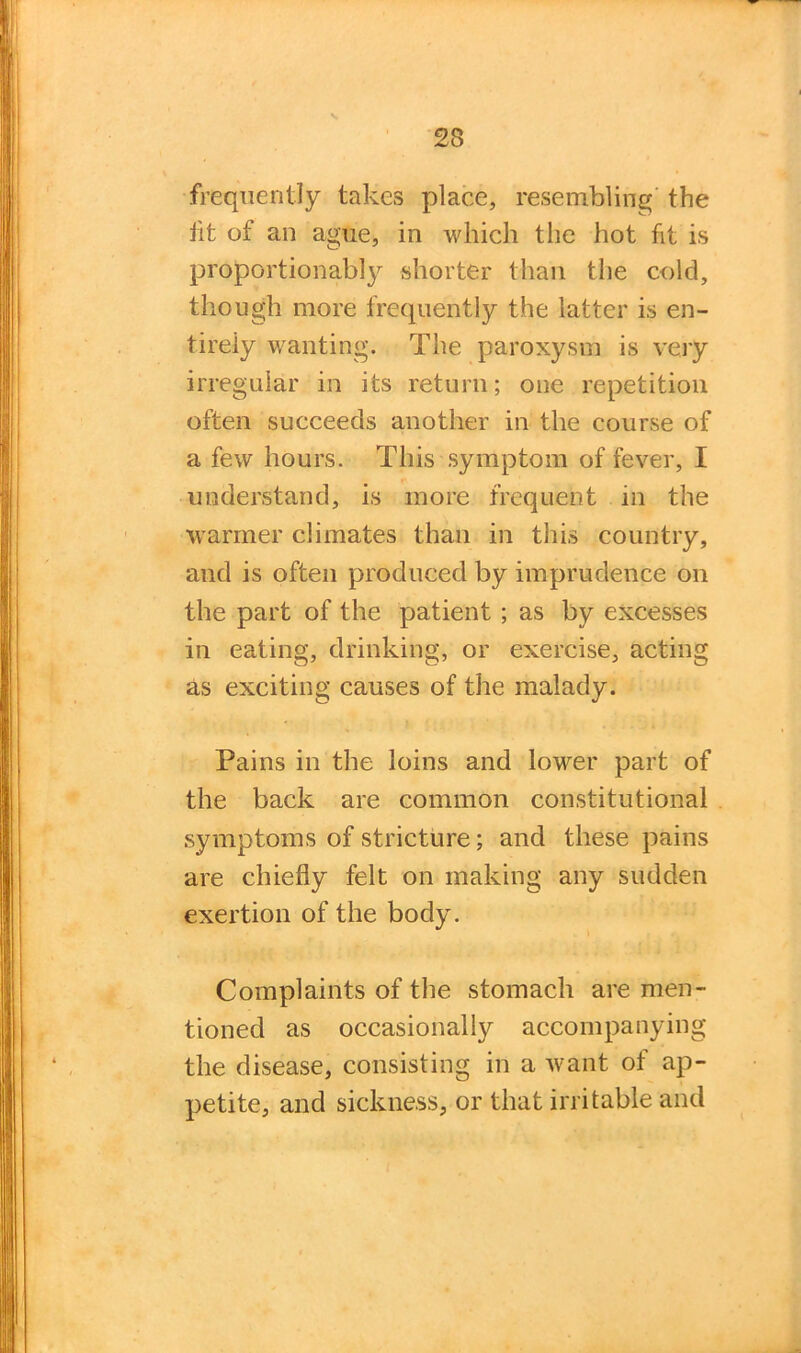 frequently takes place, resembling the fit of an ague, in which the hot fit is proportionably shorter than the cold, though more frequently the latter is en- tirely wanting. The paroxysm is very irregular in its return; one repetition often succeeds another in the course of a few hours. This symptom of fever, I understand, is more frequent in the warmer climates than in this country, and is often produced by imprudence on the part of the patient ; as by excesses in eating, drinking, or exercise, acting as exciting causes of the malady. Pains in the loins and lower part of the back are common constitutional symptoms of stricture; and these pains are chiefly felt on making any sudden exertion of the body. Complaints of the stomach are men- tioned as occasionally accompanying the disease, consisting in a want of ap- petite, and sickness, or that irritable and